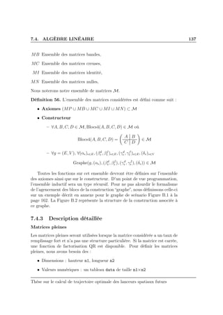 7.4. ALGÈBRE LINÉAIRE 137
MB Ensemble des matrices bandes,
MC Ensemble des matrices creuses,
MI Ensemble des matrices identité,
MN Ensemble des matrices nulles,
Nous noterons notre ensemble de matrices M.
Déﬁnition 56. L’ensemble des matrices considérées est déﬁni comme suit :
• Axiomes (MP ∪ MB ∪ MC ∪ MI ∪ MN) ⊂ M
• Constructeur
– ∀A, B, C, D ∈ M, Blocs4(A, B, C, D) ∈ M où
Blocs4(A, B, C, D) =
A B
C D
∈ M
– ∀g = (E, V ), ∀(αe)e∈E, (βd
e , βf
e )e∈E, (γd
e , γf
e )e∈E, (δv)v∈V
Graphe(g, (αe), (βd
e , βf
e ), (γd
e , γf
e ), (δv)) ∈ M
Toutes les fonctions sur cet ensemble devront être déﬁnies sur l’ensemble
des axiomes ainsi que sur le constructeur. D’un point de vue programmation,
l’ensemble inductif sera un type récursif. Pour ne pas alourdir le formalisme
de l’agencement des blocs de la construction “graphe”, nous déﬁnissons celle-ci
sur un exemple décrit en annexe pour le graphe de scénario Figure B.1 à la
page 162. La Figure B.2 représente la structure de la construction associée à
ce graphe.
7.4.3 Description détaillée
Matrices pleines
Les matrices pleines seront utilisées lorsque la matrice considérée a un taux de
remplissage fort et n’a pas une structure particulière. Si la matrice est carrée,
une fonction de factorisation QR est disponible. Pour déﬁnir les matrices
pleines, nous avons besoin des :
• Dimensions : hauteur n1, longueur n2
• Valeurs numériques : un tableau data de taille n1×n2
Thèse sur le calcul de trajectoire optimale des lanceurs spatiaux futurs
 