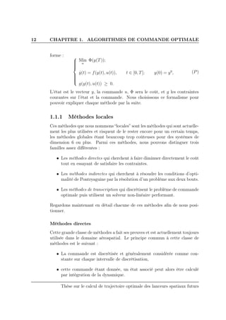 12 CHAPITRE 1. ALGORITHMES DE COMMANDE OPTIMALE
forme : 


Min
u
Φ(y(T));
˙y(t) = f(y(t), u(t)), t ∈ [0, T]; y(0) = y0
,
g(y(t), u(t)) ≥ 0.
(P)
L’état est le vecteur y, la commande u, Φ sera le coût, et g les contraintes
courantes sur l’état et la commande. Nous choisissons ce formalisme pour
pouvoir expliquer chaque méthode par la suite.
1.1.1 Méthodes locales
Ces méthodes que nous nommons “locales” sont les méthodes qui sont actuelle-
ment les plus utilisées et risquent de le rester encore pour un certain temps,
les méthodes globales étant beaucoup trop coûteuses pour des systèmes de
dimension 6 ou plus. Parmi ces méthodes, nous pouvons distinguer trois
familles assez diﬀérentes :
• Les méthodes directes qui cherchent à faire diminuer directement le coût
tout en essayant de satisfaire les contraintes.
• Les méthodes indirectes qui cherchent à résoudre les conditions d’opti-
malité de Pontryaguine par la résolution d’un problème aux deux bouts.
• Les méthodes de transcription qui discrétisent le problème de commande
optimale puis utilisent un solveur non-linéaire performant.
Regardons maintenant en détail chacune de ces méthodes aﬁn de nous posi-
tionner.
Méthodes directes
Cette grande classe de méthodes a fait ses preuves et est actuellement toujours
utilisée dans le domaine aérospatial. Le principe commun à cette classe de
méthodes est le suivant :
• La commande est discrétisée et généralement considérée comme con-
stante sur chaque intervalle de discrétisation,
• cette commande étant donnée, un état associé peut alors être calculé
par intégration de la dynamique.
Thèse sur le calcul de trajectoire optimale des lanceurs spatiaux futurs
 