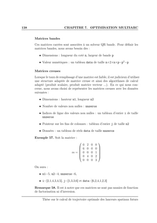 138 CHAPITRE 7. OPTIMISATION MULTIARC
Matrices bandes
Ces matrices carrées sont associées à un solveur QR bande. Pour déﬁnir les
matrices bandes, nous avons besoin des :
• Dimensions : longueur du coté n, largeur de bande p
• Valeur numériques : un tableau data de taille n+2×n×p−p2
−p
Matrices creuses
Lorsque le taux de remplissage d’une matrice est faible, il est judicieux d’utiliser
une structure adaptée de matrice creuse et ainsi des algorithmes de calcul
adapté (produit scalaire, produit matrice vecteur ...). En ce qui nous con-
cerne, nous avons choisi de représenter les matrices creuses avec les données
suivantes :
• Dimensions : hauteur n1, longueur n2
• Nombre de valeurs non nulles : nnzeros
• Indices de ligne des valeurs non nulles : un tableau d’entier i de taille
nnzeros
• Pointeur sur les ﬁns de colonnes : tableau d’entier j de taille n2
• Données : un tableau de réels data de taille nnzeros
Exemple 57. Soit la matrice :
m =






0 2 0 0
6 0 0 0
0 0 0 1
0 4 0 2
0 0 0 3






On aura :
• n1=5, n2=4, nnzeros=6,
• i=[2,1,4,3,4,5], j=[1,3,3,6] et data=[6,2,4,1,2,3]
Remarque 58. Il est à noter que ces matrices ne sont pas munies de fonction
de factorisation ni d’inversion.
Thèse sur le calcul de trajectoire optimale des lanceurs spatiaux futurs
 