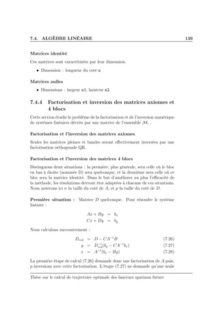 7.4. ALGÈBRE LINÉAIRE 139
Matrices identité
Ces matrices sont caractérisées par leur dimension.
• Dimension : longueur du coté n
Matrices nulles
• Dimensions : largeur n1, hauteur n2.
7.4.4 Factorisation et inversion des matrices axiomes et
4 blocs
Cette section étudie le problème de la factorisation et de l’inversion numérique
de systèmes linéaires décrits par une matrice de l’ensemble M.
Factorisation et l’inversion des matrices axiomes
Seules les matrices pleines et bandes seront eﬀectivement inversées par une
factorisation orthogonale QR.
Factorisation et l’inversion des matrices 4 blocs
Distinguons deux situations : la première, plus générale, sera celle où le bloc
en bas à droite (nommée D) sera quelconque, et la deuxième sera celle où ce
bloc sera la matrice identité. Dans le but d’améliorer au plus l’eﬃcacité de
la méthode, les résolutions devront être adaptées à chacune de ces situations.
Nous noterons ici n la taille du coté de A, et p la taille du coté de D.
Première situation : Matrice D quelconque. Pour résoudre le système
linéaire :
Ax + By = bx
Cx + Dy = by
Nous calculons successivement :
Dred = D − CA−1
B (7.26)
y = D−1
red(by − CA−1
bx) (7.27)
x = A−1
(bx − By) (7.28)
La première étape de calcul (7.26) demande donc une factorisation de A puis,
p inversions avec cette factorisation. L’étape (7.27) ne demande qu’une seule
Thèse sur le calcul de trajectoire optimale des lanceurs spatiaux futurs
 