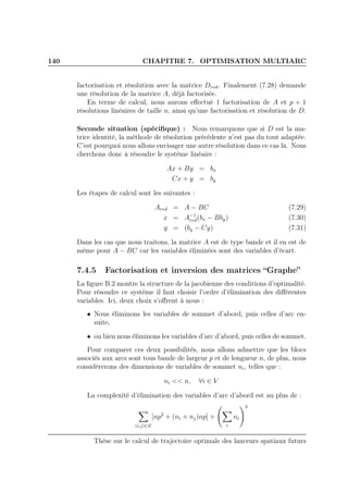 140 CHAPITRE 7. OPTIMISATION MULTIARC
factorisation et résolution avec la matrice Dred. Finalement (7.28) demande
une résolution de la matrice A, déjà factorisée.
En terme de calcul, nous aurons eﬀectué 1 factorisation de A et p + 1
résolutions linéaires de taille n, ainsi qu’une factorisation et résolution de D.
Seconde situation (spéciﬁque) : Nous remarquons que si D est la ma-
trice identité, la méthode de résolution précédente n’est pas du tout adaptée.
C’est pourquoi nous allons envisager une autre résolution dans ce cas là. Nous
cherchons donc à résoudre le système linéaire :
Ax + By = bx
Cx + y = by
Les étapes de calcul sont les suivantes :
Ared = A − BC (7.29)
x = A−1
red(bx − Bby) (7.30)
y = (by − Cy) (7.31)
Dans les cas que nous traitons, la matrice A est de type bande et il en est de
même pour A − BC car les variables éliminées sont des variables d’écart.
7.4.5 Factorisation et inversion des matrices “Graphe”
La ﬁgure B.2 montre la structure de la jacobienne des conditions d’optimalité.
Pour résoudre ce système il faut choisir l’ordre d’élimination des diﬀérentes
variables. Ici, deux choix s’oﬀrent à nous :
• Nous éliminons les variables de sommet d’abord, puis celles d’arc en-
suite,
• ou bien nous éliminons les variables d’arc d’abord, puis celles de sommet.
Pour comparer ces deux possibilités, nous allons admettre que les blocs
associés aux arcs sont tous bande de largeur p et de longueur n, de plus, nous
considèrerons des dimensions de variables de sommet ni, telles que :
ni << n, ∀i ∈ V
La complexité d’élimination des variables d’arc d’abord est au plus de :
(i,j)∈E
[np2
+ (ni + nj)np] +
i
ni
3
Thèse sur le calcul de trajectoire optimale des lanceurs spatiaux futurs
 