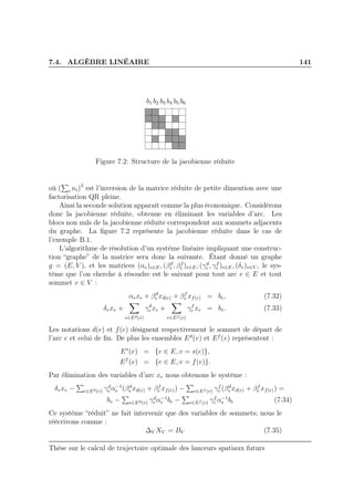 7.4. ALGÈBRE LINÉAIRE 141
b1 b2 b3 b4 b5 b6
Figure 7.2: Structure de la jacobienne réduite
où ( i ni)3
est l’inversion de la matrice réduite de petite dimention avec une
factorisation QR pleine.
Ainsi la seconde solution apparaît comme la plus économique. Considérons
donc la jacobienne réduite, obtenue en éliminant les variables d’arc. Les
blocs non nuls de la jacobienne réduite correspondent aux sommets adjacents
du graphe. La ﬁgure 7.2 représente la jacobienne réduite dans le cas de
l’exemple B.1.
L’algorithme de résolution d’un système linéaire impliquant une construc-
tion “graphe” de la matrice sera donc la suivante. Étant donné un graphe
g = (E, V ), et les matrices (αe)e∈E, (βd
e , βf
e )e∈E, (γd
e , γf
e )e∈E, (δv)v∈V , le sys-
tème que l’on cherche à résoudre est le suivant pour tout arc e ∈ E et tout
sommet v ∈ V :
αexe + βd
e xd(e) + βf
e xf(e) = be, (7.32)
δvxv +
e∈Ed(v)
γd
e xe +
e∈Ef (v)
γf
e xe = bv. (7.33)
Les notations d(e) et f(e) désignent respectivement le sommet de départ de
l’arc e et celui de ﬁn. De plus les ensembles Ed
(v) et Ef
(v) représentent :
Es
(v) = {e ∈ E, v = s(e)},
Ef
(v) = {e ∈ E, v = f(e)}.
Par élimination des variables d’arc xe nous obtenons le système :
δvxv − e∈Ed(v) γd
e α−1
e (βd
e xd(e) + βf
e xf(e)) − e∈Ef (v) γf
e (βd
e xd(e) + βf
e xf(e)) =
bv − e∈Ed(v) γd
e α−1
e be − e∈Ef (v) γf
e α−1
e be (7.34)
Ce système “réduit” ne fait intervenir que des variables de sommets; nous le
réécrivons comme :
∆V XV = BV (7.35)
Thèse sur le calcul de trajectoire optimale des lanceurs spatiaux futurs
 