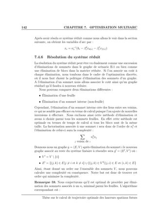 142 CHAPITRE 7. OPTIMISATION MULTIARC
Aprés avoir résolu ce système réduit comme nous allons le voir dans la section
suivante, on obtient les variables d’arc par :
xe = α−1
e (be − βd
e xd(e) − βf
e xf(e))
7.4.6 Résolution du système réduit
La résolution du système réduit peut être vu dualement comme une succession
d’éliminations de sommets dans le graphe de scénario B.1 ou bien comme
une élimination de blocs dans la matrice réduite. Si l’on associe un coût à
chaque élimination, nous tombons dans le cadre de l’optimisation discrète,
où il nous faut choisir la politique d’élimination des sommets d’un graphe.
A l’élimination d’un sommet nous allons associer le coût ainsi qu’un graphe
résiduel qu’il faudra à nouveau réduire.
Nous pouvons comparer deux éliminations diﬀérentes :
• Élimination d’une feuille
• Élimination d’un sommet interne (non-feuille)
Cependant, l’élimination d’un sommet interne crée des liens entre ses voisins,
ce qui ne semble pas eﬃcace en terme de calcul puisque l’on ajoute de nouvelles
inversions à eﬀectuer. Nous excluons ainsi cette méthode d’élimination et
avons à choisir parmi tous les sommets feuilles. En eﬀet cette méthode est
optimale en termes de temps de calcul si tous les blocs sont de la même
taille. La factorisation associée à une sommet i sera donc de l’ordre de n3
i et
l’élimination de celui-ci aura la complexité :
j voisin de i
n2
i nj
Donnons nous un graphe g = (E, V ) après élimination du sommet i le nouveau
graphe associé au reste du système linéaire à résoudre sera g′
= (E′
, V ′
) où :
• V ′
= V  {i}
• E′
= {(j, k) ∈ E|j = i et k = i} ∪ {(j, k) ∈ V 2
|(j, i) ∈ E et (i, k) ∈ E}
Ainsi, étant donné un ordre sur l’ensemble des sommets V , nous pouvons
calculer une complexité en conséquence. Notre but est donc de trouver cet
ordre qui minimise la complexité.
Remarque 59. Nous conjecturons qu’il est optimal de procéder par élimi-
nation des sommets associés à un ni minimal parmi les feuilles. L’algorithme
correspondant est :
Thèse sur le calcul de trajectoire optimale des lanceurs spatiaux futurs
 