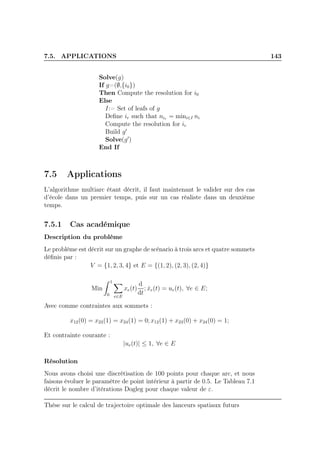 7.5. APPLICATIONS 143
Solve(g)
If g=(∅,{i0})
Then Compute the resolution for i0
Else
I:= Set of leafs of g
Deﬁne ir such that nir = mini∈I ni
Compute the resolution for ir
Build g′
Solve(g′
)
End If
7.5 Applications
L’algorithme multiarc étant décrit, il faut maintenant le valider sur des cas
d’école dans un premier temps, puis sur un cas réaliste dans un deuxième
temps.
7.5.1 Cas académique
Description du problème
Le problème est décrit sur un graphe de scénario à trois arcs et quatre sommets
déﬁnis par :
V = {1, 2, 3, 4} et E = {(1, 2), (2, 3), (2, 4)}
Min
1
0 e∈E
xe(t)
d
dt
; ˙xe(t) = ue(t), ∀e ∈ E;
Avec comme contraintes aux sommets :
x12(0) = x23(1) = x24(1) = 0; x12(1) + x23(0) + x24(0) = 1;
Et contrainte courante :
|ue(t)| ≤ 1, ∀e ∈ E
Résolution
Nous avons choisi une discrétisation de 100 points pour chaque arc, et nous
faisons évoluer le paramètre de point intérieur à partir de 0.5. Le Tableau 7.1
décrit le nombre d’itérations Dogleg pour chaque valeur de ε.
Thèse sur le calcul de trajectoire optimale des lanceurs spatiaux futurs
 