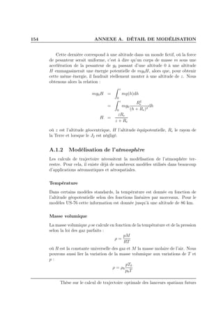 154 ANNEXE A. DÉTAIL DE MODÉLISATION
Cette dernière correspond à une altitude dans un monde ﬁctif, où la force
de pesanteur serait uniforme, c’est à dire qu’un corps de masse m sous une
accélération de la pesanteur de g0 passant d’une altitude 0 à une altitude
H emmagasinerait une énergie potentielle de mg0H, alors que, pour obtenir
cette même énergie, il faudrait réellement monter à une altitude de z. Nous
obtenons alors la relation :
mg0H =
z
0
mg(h)dh
=
z
0
mg0
R2
e
(h + Re)2
dh
H =
zRe
z + Re
où z est l’altitude géocentrique, H l’altitude équipotentielle, Re le rayon de
la Terre et lorsque le J2 est négligé.
A.1.2 Modélisation de l’atmosphère
Les calculs de trajectoire nécessitent la modélisation de l’atmosphère ter-
restre. Pour cela, il existe déjà de nombreux modèles utilisés dans beaucoup
d’applications aéronautiques et aérospatiales.
Température
Dans certains modèles standards, la température est donnée en fonction de
l’altitude géopotentielle selon des fonctions linéaires par morceaux. Pour le
modèles US-76 cette information est donnée jusqu’à une altitude de 86 km.
Masse volumique
La masse volumique ρ se calcule en fonction de la température et de la pression
selon la loi des gaz parfaits :
ρ =
pM
RT
où R est la constante universelle des gaz et M la masse molaire de l’air. Nous
pouvons aussi lier la variation de la masse volumique aux variations de T et
p :
ρ = ρ0
pT0
p0T
Thèse sur le calcul de trajectoire optimale des lanceurs spatiaux futurs
 