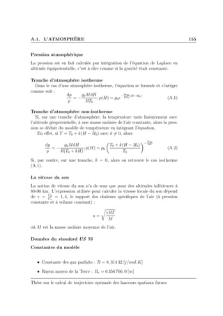 A.1. L’ATMOSPHÈRE 155
Pression atmosphérique
La pression est en fait calculée par intégration de l’équation de Laplace en
altitude équipotentielle, c’est à dire comme si la gravité était constante.
Tranche d’atmosphère isotherme
Dans le cas d’une atmosphère isotherme, l’équation se formule et s’intègre
comme suit :
dp
p
= −
g0MdH
RT0
; p(H) = p0e
−
Mg0
RT0
(H−H0)
(A.1)
Tranche d’atmosphère non-isotherme
Si, sur une tranche d’atmosphère, la température varie linéairement avec
l’altitude géopotentielle, à une masse molaire de l’air constante, alors la pres-
sion se déduit du modèle de température en intégrant l’équation.
En eﬀet, si T = T0 + k(H − H0) avec k = 0, alors
dp
p
= −
g0MdH
R(T0 + kH)
; p(H) = p0
T0 + k(H − H0)
T0
−
Mg0
Rk
(A.2)
Si, par contre, sur une tranche, k = 0, alors on retrouve le cas isotherme
(A.1).
La vitesse du son
La notion de vitesse du son n’a de sens que pour des altitudes inférieures à
80-90 km. L’expression utilisée pour calculer la vitesse locale du son dépend
de γ = Cp
Cv
= 1, 4, le rapport des chaleurs spéciﬁques de l’air (à pression
constante et à volume constant) :
a =
γRT
M
où M est la masse molaire moyenne de l’air.
Données du standard US 76
Constantes du modèle
• Constante des gaz parfaits : R = 8, 314 32 [j/mol.K]
• Rayon moyen de la Terre : Re = 6 356 766, 0 [m]
Thèse sur le calcul de trajectoire optimale des lanceurs spatiaux futurs
 