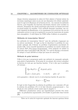14 CHAPITRE 1. ALGORITHMES DE COMMANDE OPTIMALE
chaque itération uniquement la valeur de l’état adjoint à l’instant initial, les
inversions numériques mises en jeu ont une dimension très réduite (générale-
ment il s’agit de la Hessienne de la fonction de tir). Au contraire les méthodes
directes, pour lesquelles des fonctions discrétisées doivent rester stockées en
mémoire, demandent des calculs numériques plus lourds car faisant intervenir
un grand nombre de variables. Cette méthode demande cependant, une cer-
taine régularité du Hamiltonien, et la connaissance de la structure des arcs de
contraintes actives (ce qui est en général le cas pour les trajectoires de montée
hors atmosphère). L’outil Optax du CNES utilise d’ailleurs ces propriétés.
Méthodes de transcription “directe”
Les méthodes de transcription “directe” sont des méthodes s’appuyant sur
un solveur non-linéaire. Il s’agit en fait de discrétiser le problème de com-
mande optimale aﬁn d’obtenir un problème d’optimisation non-linéaire de
grande taille. Cette nouvelle formulation du problème est ensuite résolue par
un solveur NLP (Non Linear Programming). Cette méthode est utilisée en
particulier dans l’outil SOCS ([9], [10], [8]). Cet outil de Boeing a récemment
été intégré à l’outil ASTOS en temps que noyau de calcul [11].
Méthode de point intérieur
Celle-ci n’est pas à proprement parler une méthode de commande optimale,
mais plutôt d’optimisation. D’un point de vue primal, elle revient à pénaliser
la fonction de coût par une fonction barrière. C’est à dire que le problème
(P) devient :



Min
u
Φ(y(T)) +
T
0
Bε(g(u(t), y(t)));
˙y(t) = f(u(t), y(t)), t ∈ [0, T]; y(0) = y0
.
(Pε)
où le paramètre ε décroît vers 0, et où la fonction barrière Bε peut être :
Bε(y) = −ε
i
log yi
Il s’agit en fait d’approcher la solution du problème avec contrainte (P) par
la solution des problèmes (Pε) et de faire décroître progressivement ε. Les
détails de cette méthode seront traités dans le chapitre 5.
Diﬀérentes pénalisations autres que logarithmiques peuvent être envis-
agées. La pénalisation exponentielle a été étudiée en particulier dans l’article
[26].
Thèse sur le calcul de trajectoire optimale des lanceurs spatiaux futurs
 