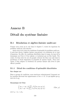 Annexe B
Détail du système linéaire
B.1 Résolution et algèbre-linéaire multi-arc
Comme nous avons pu le voir dans le chapitre 7, toutes les équations du
problème multi-arc sont décrites.
Après avoir écrit toutes les conditions d’optimalité du problème multi-arc,
il nous faut décrire l’algèbre linéaire sous-jacente à la résolution de ce type
d’équations. En eﬀet, les conditions distribuées dans le temps, du type de la
dynamique sur l’état et l’état adjoint, se traduiront par un bloc bande. Par
contre, les liens entre les arcs du graphe créeront des blocs non nuls dans la
jacobienne et feront disparaître la propriété de matrice bande. Pour cette
raison, il faut adapter la résolution du système linéaire aﬁn d’être le plus
eﬃcace possible.
B.1.1 Détail des conditions d’optimalité discrétisées
Sur chaque arc
Dans ce groupe de conditions, nous omettrons volontairement l’exposant sur
les variables décrivant leur appartenance à l’arc e ∈ E. Ce qui signiﬁe que yk
doit être lu ye
k.
Dynamique de l’état
yk+1 = yk + hk
s
i=1 bif(uki, yki, yp, tki)
yki = yk + hk
s
j=1 aijf(ukj, ykj, yp, tkj)
(Dyn_y)
avec tki = tk + cihk.
159
 