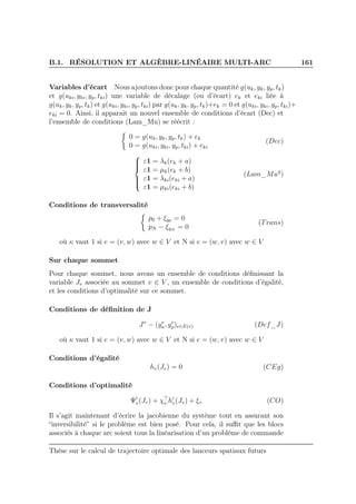B.1. RÉSOLUTION ET ALGÈBRE-LINÉAIRE MULTI-ARC 161
Variables d’écart Nous ajoutons donc pour chaque quantité g(uk, yk, yp, tk)
et g(uki, yki, yp, tki) une variable de décalage (ou d’écart) ek et eki liée à
g(uk, yk, yp, tk) et g(uki, yki, yp, tki) par g(uk, yk, yp, tk)+ek = 0 et g(uki, yki, yp, tki)+
eki = 0. Ainsi, il apparait un nouvel ensemble de conditions d’écart (Dec) et
l’ensemble de conditions (Lam_Mu) se réécrit :
0 = g(uk, yk, yp, tk) + ek
0 = g(uki, yki, yp, tki) + eki
(Dec)



ε1 = λk(ek + a)
ε1 = µk(ek + b)
ε1 = λki(eki + a)
ε1 = µki(eki + b)
(Lam_Mu2
)
Conditions de transversalité
p0 + ξy0 = 0
pN − ξyN
= 0
(Trans)
où κ vaut 1 si e = (v, w) avec w ∈ V et N si e = (w, v) avec w ∈ V
Sur chaque sommet
Pour chaque sommet, nous avons un ensemble de conditions déﬁnissant la
variable Jv associée au sommet v ∈ V , un ensemble de conditions d’égalité,
et les conditions d’optimalité sur ce sommet.
Conditions de déﬁnition de J
Jv
− (ye
κ, ye
p)e∈E(v) (Def_J)
où κ vaut 1 si e = (v, w) avec w ∈ V et N si e = (w, v) avec w ∈ V
Conditions d’égalité
hv(Jv) = 0 (CEg)
Conditions d’optimalité
Ψ′
v(Jv) + χ⊤
v h′
v(Jv) + ξv (CO)
Il s’agit maintenant d’écrire la jacobienne du système tout en assurant son
“inversibilité” si le problème est bien posé. Pour cela, il suﬃt que les blocs
associés à chaque arc soient tous la linéarisation d’un problème de commande
Thèse sur le calcul de trajectoire optimale des lanceurs spatiaux futurs
 