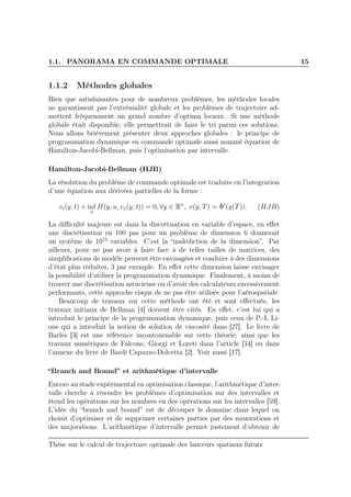 1.1. PANORAMA EN COMMANDE OPTIMALE 15
1.1.2 Méthodes globales
Bien que satisfaisantes pour de nombreux problèmes, les méthodes locales
ne garantissent pas l’extrémalité globale et les problèmes de trajectoire ad-
mettent fréquemment un grand nombre d’optima locaux. Si une méthode
globale était disponible, elle permettrait de faire le tri parmi ces solutions.
Nous allons brièvement présenter deux approches globales : le principe de
programmation dynamique en commande optimale aussi nommé équation de
Hamilton-Jacobi-Bellman, puis l’optimisation par intervalle.
Hamilton-Jacobi-Bellman (HJB)
La résolution du problème de commande optimale est traduite en l’integration
d’une équation aux dérivées partielles de la forme :
vt(y, t) + inf
u
H(y, u, vx(y, t)) = 0, ∀y ∈ Rn
, v(y, T) = Φ′
(y(T)). (HJB)
La diﬃculté majeure est dans la discrétisation en variable d’espace, en eﬀet
une discrétisation en 100 pas pour un problème de dimension 6 donnerait
un système de 1012
variables. C’est la “malédiction de la dimension”. Par
ailleurs, pour ne pas avoir à faire face à de telles tailles de matrices, des
simpliﬁcations de modèle peuvent être envisagées et conduire à des dimensions
d’état plus réduites, 3 par exemple. En eﬀet cette dimension laisse envisager
la possibilité d’utiliser la programmation dynamique. Finalement, à moins de
trouver une discrétisation astucieuse ou d’avoir des calculateurs excessivement
performants, cette approche risque de ne pas être utilisée pour l’aérospatiale.
Beaucoup de travaux sur cette méthode ont été et sont eﬀectués, les
travaux initiaux de Bellman [4] doivent être cités. En eﬀet, c’est lui qui a
introduit le principe de la programmation dynamique, puis ceux de P.-L Li-
ons qui a introduit la notion de solution de viscosité dans [27]. Le livre de
Barles [3] est une référence incontournable sur cette théorie; ainsi que les
travaux numériques de Falcone, Giorgi et Loreti dans l’article [34] ou dans
l’annexe du livre de Bardi Capuzzo-Dolcetta [2]. Voir aussi [17].
“Branch and Bound” et arithmétique d’intervalle
Encore au stade expérimental en optimisation classique, l’arithmétique d’inter-
valle cherche à résoudre les problèmes d’optimisation sur des intervalles et
étend les opérations sur les nombres en des opérations sur les intervalles [59].
L’idée du “branch and bound” est de découper le domaine dans lequel on
choisit d’optimiser et de supprimer certaines parties par des minorations et
des majorations. L’arithmétique d’intervalle permet justement d’obtenir de
Thèse sur le calcul de trajectoire optimale des lanceurs spatiaux futurs
 