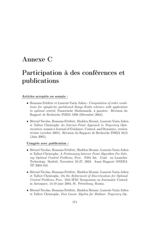 Annexe C
Participation à des conférences et
publications
Articles acceptés ou soumis :
• Bonnans Frédéric et Laurent-Varin Julien - Computation of order condi-
tions for symplectic partitioned Runge-Kutta schemes with application
to optimal control, Numerische Mathematik, à paraître. Révision du
Rapport de Recherche INRIA 5398 (Décembre 2004).
• Bérend Nicolas, Bonnans Frédéric, Haddou Mounir, Laurent-Varin Julien
et Talbot Christophe An Interior-Point Approach to Trajectory Opti-
mization, soumis à Journal of Guidance, Control, and Dynamics, version
révisée (octobre 2005). Révision du Rapport de Recherche INRIA 5613
(Juin 2005).
Congrès avec publication :
• Bérend Nicolas, Bonnans Frédéric, Haddou Mounir, Laurent-Varin Julien
et Talbot Christophe, A Preliminary Interior Point Algorithm For Solv-
ing Optimal Control Problems, Proc. Fifth Int. Conf. on Launcher
Technology, Madrid, November 25-27, 2003. Aussi Rapport ONERA
TP 2003-163.
• Bérend Nicolas, Bonnans Frédéric, Haddou Mounir, Laurent-Varin Julien
et Talbot Christophe, On the Reﬁnement of Discretization for Optimal
Control Problems, Proc. 16th IFAC Symposium on Automatic Control
in Aerospace, 14-18 june 2004, St. Petersburg, Russia.
• Bérend Nicolas, Bonnans Frédéric, Haddou Mounir, Laurent-Varin Julien
et Talbot Christophe, Fast Linear Algebra for Multiarc Trajectory Op-
171
 