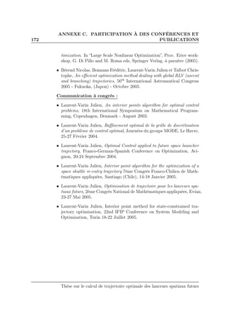 172
ANNEXE C. PARTICIPATION À DES CONFÉRENCES ET
PUBLICATIONS
timization. In “Large Scale Nonlinear Optimization”, Proc. Erice work-
shop, G. Di Pillo and M. Roma eds, Springer Verlag, à paraître (2005).
• Bérend Nicolas, Bonnans Frédéric, Laurent-Varin Julien et Talbot Chris-
tophe, An eﬃcient optimization method dealing with global RLV (ascent
and branching) trajectories, 56th
International Astronautical Congress
2005 - Fukuoka, (Japon) - Octobre 2005.
Communication à congrès :
• Laurent-Varin Julien, An interior points algorithm for optimal control
problems, 18th International Symposium on Mathematical Program-
ming, Copenhagen, Denmark - August 2003.
• Laurent-Varin Julien, Raﬃnement optimal de la grille de discrétisation
d’un problème de control optimal, Journées du groupe MODE, Le Havre,
25-27 Février 2004.
• Laurent-Varin Julien, Optimal Control applied to future space launcher
trajectory, Franco-German-Spanish Conference on Optimization, Avi-
gnon, 20-24 Septembre 2004.
• Laurent-Varin Julien, Interior point algorithm for the optimization of a
space shuttle re-entry trajectory 7ème Congrès Franco-Chilien de Math-
ématiques appliquées, Santiago (Chile), 14-18 Janvier 2005.
• Laurent-Varin Julien, Optimisation de trajectoire pour les lanceurs spa-
tiaux futurs, 2ème Congrès National de Mathématiques appliquées, Evian,
23-27 Mai 2005.
• Laurent-Varin Julien, Interior point method for state-constrained tra-
jectory optimization, 22nd IFIP Conference on System Modeling and
Optimization, Turin 18-22 Juillet 2005.
Thèse sur le calcul de trajectoire optimale des lanceurs spatiaux futurs
 