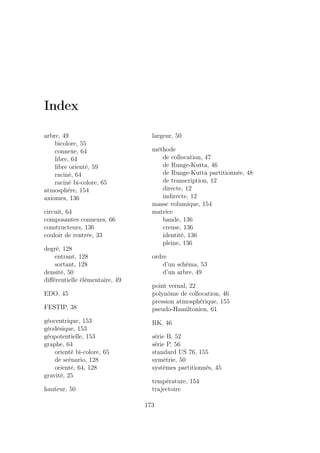 Index
arbre, 49
bicolore, 55
connexe, 64
libre, 64
libre orienté, 59
raciné, 64
raciné bi-colore, 65
atmosphère, 154
axiomes, 136
circuit, 64
composantes connexes, 66
constructeurs, 136
couloir de rentrée, 33
degré, 128
entrant, 128
sortant, 128
densité, 50
diﬀérentielle élémentaire, 49
EDO, 45
FESTIP, 38
géocentrique, 153
géodésique, 153
géopotentielle, 153
graphe, 64
orienté bi-colore, 65
de scénario, 128
orienté, 64, 128
gravité, 25
hauteur, 50
largeur, 50
méthode
de collocation, 47
de Runge-Kutta, 46
de Runge-Kutta partitionnée, 48
de transcription, 12
directe, 12
indirecte, 12
masse volumique, 154
matrice
bande, 136
creuse, 136
identité, 136
pleine, 136
ordre
d’un schéma, 53
d’un arbre, 49
point vernal, 22
polynôme de collocation, 46
pression atmosphérique, 155
pseudo-Hamiltonien, 61
RK, 46
série B, 52
série P, 56
standard US 76, 155
symétrie, 50
systèmes partitionnés, 45
température, 154
trajectoire
173
 