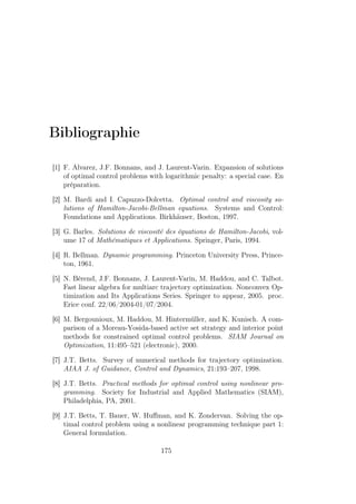 Bibliographie
[1] F. Alvarez, J.F. Bonnans, and J. Laurent-Varin. Expansion of solutions
of optimal control problems with logarithmic penalty: a special case. En
préparation.
[2] M. Bardi and I. Capuzzo-Dolcetta. Optimal control and viscosity so-
lutions of Hamilton-Jacobi-Bellman equations. Systems and Control:
Foundations and Applications. Birkhäuser, Boston, 1997.
[3] G. Barles. Solutions de viscosité des équations de Hamilton-Jacobi, vol-
ume 17 of Mathématiques et Applications. Springer, Paris, 1994.
[4] R. Bellman. Dynamic programming. Princeton University Press, Prince-
ton, 1961.
[5] N. Bérend, J.F. Bonnans, J. Laurent-Varin, M. Haddou, and C. Talbot.
Fast linear algebra for multiarc trajectory optimization. Nonconvex Op-
timization and Its Applications Series. Springer to appear, 2005. proc.
Erice conf. 22/06/2004-01/07/2004.
[6] M. Bergounioux, M. Haddou, M. Hintermüller, and K. Kunisch. A com-
parison of a Moreau-Yosida-based active set strategy and interior point
methods for constrained optimal control problems. SIAM Journal on
Optimization, 11:495–521 (electronic), 2000.
[7] J.T. Betts. Survey of numerical methods for trajectory optimization.
AIAA J. of Guidance, Control and Dynamics, 21:193–207, 1998.
[8] J.T. Betts. Practical methods for optimal control using nonlinear pro-
gramming. Society for Industrial and Applied Mathematics (SIAM),
Philadelphia, PA, 2001.
[9] J.T. Betts, T. Bauer, W. Huﬀman, and K. Zondervan. Solving the op-
timal control problem using a nonlinear programming technique part 1:
General formulation.
175
 