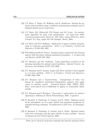 176 BIBLIOGRAPHIE
[10] J.T. Betts, T. Bauer, W. Huﬀman, and K. Zondervan. Solving the op-
timal control problem using a nonlinear programming technique part 2:
Optimal shuttle ascent trajectories.
[11] J.T. Betts, S.K. Eldersveld, P.D. Frank, and J.G. Lewis. An interior-
point algorithm for large scale optimization. In Large-scale PDE-
constrained optimization (Santa Fe, NM, 2001), volume 30 of Lect. Notes
Comput. Sci. Eng., pages 184–198. Springer, Berlin, 2003.
[12] J.T. Betts and W.P. Huﬀman. Application of sparse nonliner program-
ming to trajectory optimization. AIAA J. of Guidance, Control and
Dynamics, 15:198–206, 1992.
[13] R.H. Bishop and D.M. Azimov. Analytical space trajectories for extremal
motion with low-thrust exhaust-modulated propulsion. J. of Spacecraft
and Rockets, 38:897–903, 2001.
[14] J.F. Bonnans and Th. Guilbaud. Using logarithmic penalties in the
shooting algorithm for optimal control problems. Optimal Control, Ap-
plications and Methods, 24:257–278, 2003.
[15] J.F. Bonnans and G. Launay. Large scale direct optimal control applied
to a re-entry problem. AIAA J. of Guidance, Control and Dynamics,
21:996–1000, 1998.
[16] J.F. Bonnans and J. Laurent-Varin. Computation of order con-
ditions for symplectic partitioned Runge-Kutta schemes with appli-
cation to optimal control. Technical Report 5398, INRIA, 2004.
http://www.inria.fr/rrrt/rr-5398.html to appear in Numerische Math-
ematik.
[17] J.F. Bonnans and P. Rouchon. Commande et optimisation de systèmes
dynamiques. Editions de l’École Polytechnique, 2005. À paraître.
[18] B. Bonnard, L. Faubourg, G. Launay, and E. Trélat. Optimal control
of the atmospheric arc of a space shuttle and numerical simulations by
multiple-shooting technique. Prepublications LAA0 Univ. de Bourgogne,
2002.
[19] B. Bonnard, L. Faubourg, G. Launay, and E. Trélat. Optimal control
with state constraints and the space shuttle re-entry problem. Journal
of Dynamical and Control Systems, 2002.
Thèse sur le calcul de trajectoire optimale des lanceurs spatiaux futurs
 