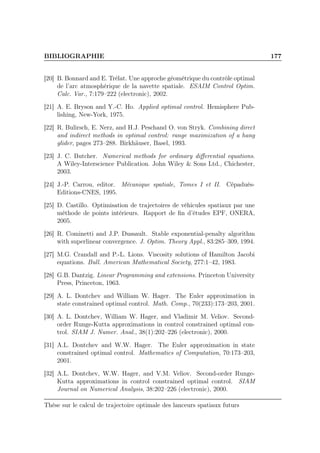 BIBLIOGRAPHIE 177
[20] B. Bonnard and E. Trélat. Une approche géométrique du contrôle optimal
de l’arc atmosphérique de la navette spatiale. ESAIM Control Optim.
Calc. Var., 7:179–222 (electronic), 2002.
[21] A. E. Bryson and Y.-C. Ho. Applied optimal control. Hemisphere Pub-
lishing, New-York, 1975.
[22] R. Bulirsch, E. Nerz, and H.J. Peschand O. von Stryk. Combining direct
and indirect methods in optimal control: range maximization of a hang
glider, pages 273–288. Birkhäuser, Basel, 1993.
[23] J. C. Butcher. Numerical methods for ordinary diﬀerential equations.
A Wiley-Interscience Publication. John Wiley & Sons Ltd., Chichester,
2003.
[24] J.-P. Carrou, editor. Mécanique spatiale, Tomes I et II. Cépaduès-
Editions-CNES, 1995.
[25] D. Castillo. Optimisation de trajectoires de véhicules spatiaux par une
méthode de points intérieurs. Rapport de ﬁn d’études EPF, ONERA,
2005.
[26] R. Cominetti and J.P. Dussault. Stable exponential-penalty algorithm
with superlinear convergence. J. Optim. Theory Appl., 83:285–309, 1994.
[27] M.G. Crandall and P.-L. Lions. Viscosity solutions of Hamilton Jacobi
equations. Bull. American Mathematical Society, 277:1–42, 1983.
[28] G.B. Dantzig. Linear Programming and extensions. Princeton University
Press, Princeton, 1963.
[29] A. L. Dontchev and William W. Hager. The Euler approximation in
state constrained optimal control. Math. Comp., 70(233):173–203, 2001.
[30] A. L. Dontchev, William W. Hager, and Vladimir M. Veliov. Second-
order Runge-Kutta approximations in control constrained optimal con-
trol. SIAM J. Numer. Anal., 38(1):202–226 (electronic), 2000.
[31] A.L. Dontchev and W.W. Hager. The Euler approximation in state
constrained optimal control. Mathematics of Computation, 70:173–203,
2001.
[32] A.L. Dontchev, W.W. Hager, and V.M. Veliov. Second-order Runge-
Kutta approximations in control constrained optimal control. SIAM
Journal on Numerical Analysis, 38:202–226 (electronic), 2000.
Thèse sur le calcul de trajectoire optimale des lanceurs spatiaux futurs
 