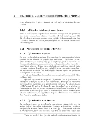 16 CHAPITRE 1. ALGORITHMES DE COMMANDE OPTIMALE
telles informations. Il reste cependant une diﬃculté : le traitement des con-
traintes.
1.1.3 Méthodes totalement analytiques
Dans le domaine des trajectoires de véhicules aérospatiaux, en particulier
hors atmosphère, certains calculs peuvent être eﬀectués analytiquement [13].
En eﬀet, hors atmosphère, une expression explicite de la commande peut être
obtenue en fonction de l’état adjoint par application du principe du maximum
de Pontryaguine.
1.2 Méthodes de point intérieur
1.2.1 Optimisation linéaire
Sachant que la solution optimale d’un problème de programmation linéaire
se situe sur un sommet du polyèdre des contraintes, l’algorithme du sim-
plexe développé par Dantzig [28], qui a longtemps gardé la suprématie de
l’optimisation linéaire, cherche une solution en longeant les arètes du polyèdre,
jusqu’à une solution. De nos jours, cet algorithme garde une place de choix
pour des avantages de redémarrage après l’ajout de contraintes; cependant,
les algorithmes intérieurs l’ont détrôné pour certains aspects, en particulier
la complexité de résolution.
On sait que l’algorithme du simplexe a une complexité exponentielle (Klee
et Minty [53]).
Le premier algorithme de complexité polynomiale pour la programmation
linéaire dû à Hačijan [43] est à base d’ellipsoïdes. Bien que de complexité
polynômiale cet algorithme n’est pas eﬃcace en pratique. Par ailleurs Fiacco
et McCormick [36] avaient développé des algorithmes basés sur la pénalisation
du coût par une fonction barrière, qui étaient connus depuis les années 50 [37].
Finalement, Karmarkar [52] a décrit le premier algorithme de point intérieur
eﬃcace. Actuellement, les algorithmes de point intérieur sont très utilisés et
font l’objet de nombreuses études.
1.2.2 Optimisation non linéaire
De nombreux travaux ont été eﬀectués, nous citerons en particulier ceux de
Wright [40] de Ulbrich [69] de Shanno et Vanderbei [65] ainsi que l’article de
Bergounioux, Haddou, Hintermüller et Kunisch [6]. Une diﬃculté inhérente
à cette méthode, reste l’initialisation. En eﬀet, de même que l’algorithme
Thèse sur le calcul de trajectoire optimale des lanceurs spatiaux futurs
 