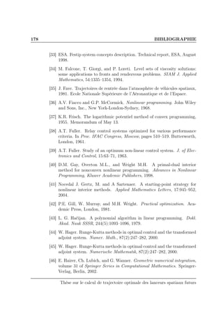 178 BIBLIOGRAPHIE
[33] ESA. Festip system concepts description. Technical report, ESA, August
1998.
[34] M. Falcone, T. Giorgi, and P. Loreti. Level sets of viscosity solutions:
some applications to fronts and rendezvous problems. SIAM J. Applied
Mathematics, 54:1335–1354, 1994.
[35] J. Fave. Trajectoires de rentrée dans l’atmosphère de véhicules spatiaux,
1981. Ecole Nationale Supérieure de l’Aéronautique et de l’Espace.
[36] A.V. Fiacco and G.P. McCormick. Nonlinear programming. John Wiley
and Sons, Inc., New York-London-Sydney, 1968.
[37] K.R. Frisch. The logarithmic potentiel method of convex programming,
1955. Memorandum of May 13.
[38] A.T. Fuller. Relay control systems optimized for various performance
criteria. In Proc. IFAC Congress, Moscow, pages 510–519. Butterworth,
London, 1961.
[39] A.T. Fuller. Study of an optimum non-linear control system. J. of Elec-
tronics and Control, 15:63–71, 1963.
[40] D.M. Gay, Overton M.L., and Wright M.H. A primal-dual interior
method for nonconvex nonlinear programming. Advances in Nonlinear
Programming, Kluwer Academic Publishers, 1998.
[41] Nocedal J. Gertz, M. and A Sartenaer. A starting-point strategy for
nonlinear interior methods. Applied Mathematics Letters, 17:945–952,
2004.
[42] P.E. Gill, W. Murray, and M.H. Wright. Practical optimization. Aca-
demic Press, London, 1981.
[43] L. G. Hačijan. A polynomial algorithm in linear programming. Dokl.
Akad. Nauk SSSR, 244(5):1093–1096, 1979.
[44] W. Hager. Runge-Kutta methods in optimal control and the transformed
adjoint system. Numer. Math., 87(2):247–282, 2000.
[45] W. Hager. Runge-Kutta methods in optimal control and the transformed
adjoint system. Numerische Mathematik, 87(2):247–282, 2000.
[46] E. Hairer, Ch. Lubich, and G. Wanner. Geometric numerical integration,
volume 31 of Springer Series in Computational Mathematics. Springer-
Verlag, Berlin, 2002.
Thèse sur le calcul de trajectoire optimale des lanceurs spatiaux futurs
 