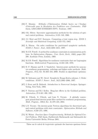 180 BIBLIOGRAPHIE
[59] F. Messine. Méthodes d’Optimisation Globale basées sur l’Analyse
d’Intervalle pour la Résolution des Problèmes avec Contraintes. PhD
thesis, LIMA-IRIT-ENSEEIHT-INPT, Toulouse, 1997.
[60] S.K. Mitter. Successive approximation methods for the solution of opti-
mal control problems. Automatica, 3:135–149, 1966.
[61] J.J. Moré and D.C. Sorensen. Computing a trust region step. SIAM J.
Scientiﬁc and Statistical Computing, 4:553–572, 1983.
[62] A. Murua. On order conditions for partitioned symplectic methods.
SIAM J. Numer. Anal., 34(6):2204–2211, 1997.
[63] M.J.D. Powell. A method for nonlinear constraints in minimization prob-
lems. In Optimization (Sympos., Univ. Keele, Keele, 1968), pages 283–
298. Academic Press, London, 1969.
[64] M.J.D. Powell. Algorithms for nonlinear constraints that use Lagrangian
functions. Mathematical Programming, 14:224–248, 1978.
[65] D. F. Shanno and R. J. Vanderbei. Interior-point methods for noncon-
vex nonlinear programming: orderings and higher-order methods. Math.
Program., 87(2, Ser. B):303–316, 2000. Studies in algorithmic optimiza-
tion.
[66] M. Sofroniou and W. Oevel. Symplectic Runge-Kutta schemes. I. Order
conditions. SIAM J. Numer. Anal., 34(5):2063–2086, 1997.
[67] J. Stoer and R. Bulirsch. Introduction to Numerical Analysis. Springer-
Verlag, New-York, 1993.
[68] P. Tsiotras and H.J. Kelley. Drag-law eﬀects in the Goddard problem.
Automatica, 27-3:481–490, 1991.
[69] M. Ulbrich, S. Ulbrich, and Luís N. Vicente. A globally conver-
gent primal-dual interior-point ﬁlter method for nonlinear programming.
Math. Program., 100(2, Ser. A):379–410, 2004.
[70] L.N. Vicente. On interior-point Newton algorithms for discretized opti-
mal control problems with state constraints. Optimization Methods and
Software, 8:249–275, 1998.
[71] M. Weiser. Function Space Complementarity, Methods for Optimal Con-
trol Problems. PhD thesis, Fachbereich Mathematik und Informatik der
Freien Universität Berlin, Februar 2001.
Thèse sur le calcul de trajectoire optimale des lanceurs spatiaux futurs
 