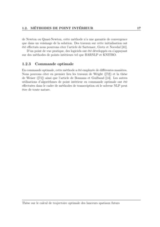 1.2. MÉTHODES DE POINT INTÉRIEUR 17
de Newton ou Quasi-Newton, cette méthode n’a une garantie de convergence
que dans un voisinage de la solution. Des travaux sur cette initialisation ont
été eﬀectués nous pourrons citer l’article de Sartenaer, Gretz et Nocedal [41].
D’un point de vue pratique, des logiciels ont été développés en s’appuyant
sur des méthodes de points intérieurs tel que BARNLP et KNITRO.
1.2.3 Commande optimale
En commande optimale, cette méthode a été employée de diﬀérentes manières.
Nous pouvons citer en premier lieu les travaux de Wright ([72]) et la thèse
de Weiser ([71]) ainsi que l’article de Bonnans et Guilbaud [14]. Les autres
utilisations d’algorithmes de point intérieur en commande optimale ont été
eﬀectuées dans le cadre de méthodes de transcription où le solveur NLP peut
être de toute nature.
Thèse sur le calcul de trajectoire optimale des lanceurs spatiaux futurs
 