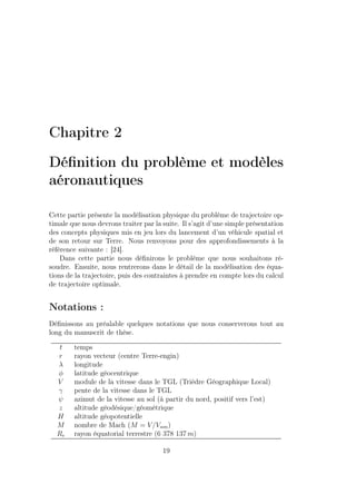 Chapitre 2
Déﬁnition du problème et modèles
aéronautiques
Cette partie présente la modélisation physique du problème de trajectoire op-
timale que nous devrons traiter par la suite. Il s’agit d’une simple présentation
des concepts physiques mis en jeu lors du lancement d’un véhicule spatial et
de son retour sur Terre. Nous renvoyons pour des approfondissements à la
référence suivante : [24].
Dans cette partie nous déﬁnirons le problème que nous souhaitons ré-
soudre. Ensuite, nous rentrerons dans le détail de la modélisation des équa-
tions de la trajectoire, puis des contraintes à prendre en compte lors du calcul
de trajectoire optimale.
Notations :
Déﬁnissons au préalable quelques notations que nous conserverons tout au
long du manuscrit de thèse.
t temps
r rayon vecteur (centre Terre-engin)
λ longitude
φ latitude géocentrique
V module de la vitesse dans le TGL (Trièdre Géographique Local)
γ pente de la vitesse dans le TGL
ψ azimut de la vitesse au sol (à partir du nord, positif vers l’est)
z altitude géodésique/géométrique
H altitude géopotentielle
M nombre de Mach (M = V/Vson)
Re rayon équatorial terrestre (6 378 137 m)
19
 