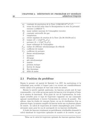 20
CHAPITRE 2. DÉFINITION DU PROBLÈME ET MODÈLES
AÉRONAUTIQUES
µT constante de gravitation de la Terre (3.986 005 1013
m3
/s2
)
J2 terme du second ordre dans la décomposition en série du potentiel
terrestre (1.0826 10−3
)
Mo masse molaire moyenne de l’atmosphère terrestre
R constante universelle des gaz
T température
ωT vitesse angulaire de rotation de la Terre (2π/86 164.09 rad/s)
D traînée (D = 1/2ρV 2
Sref CX)
L portance (L = 1/2ρV 2
Sref CZ)
ρ masse volumique de l’atmosphère
Sref surface de référence aérodynamique du véhicule
CX coeﬃcient de traînée
CZ coeﬃcient de portance
f ﬁnesse aérodynamique
α incidence
β dérapage
µ gîte aérodynamique
θ assiette
p pression statique
n facteur de charge
Φ ﬂux thermique
Q débit de masse
2.1 Position du problème
Depuis le premier vol spatial de Sputnik I en 1957, les motivations et la
technologie pour accéder à l’espace puis à en revenir ont considérablement
évolué, même si les principes de base sont restés les mêmes.
Hormis la navette spatiale américaine, les lanceurs actuels sont de type
consommable, c’est à dire qu’aucune partie du lanceur n’est récupérée à l’issue
de la mission de lancement. D’un point de vue de l’optimisation, les tech-
niques actuelles pour ce type de trajectoire s’appuient sur une commande
agissant essentiellement à travers l’orientation du vecteur de poussée. Par
ailleurs, dans les études de concepts futurs, en cas de réutilisation d’un ou
plusieurs étages, la mission complète du lanceur inclut une ou plusieurs phases
de rentrée. Le calcul de trajectoires de rentrée atmosphérique peut s’avérer
nécessaire aussi, pour les cas de sauvegarde de ces lanceurs réutilisables.
L’étude des lanceurs totalement ou partiellement réutilisables demande le
calcul simultané de trajectoires optimales de montée et de rentrée; en par-
Thèse sur le calcul de trajectoire optimale des lanceurs spatiaux futurs
 