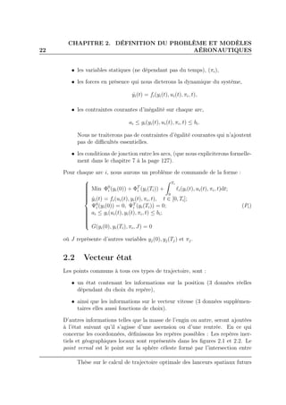 22
CHAPITRE 2. DÉFINITION DU PROBLÈME ET MODÈLES
AÉRONAUTIQUES
• les variables statiques (ne dépendant pas du temps), (πi),
• les forces en présence qui nous dicterons la dynamique du système,
˙yi(t) = fi(yi(t), ui(t), πi, t),
• les contraintes courantes d’inégalité sur chaque arc,
ai ≤ gi(yi(t), ui(t), πi, t) ≤ bi.
Nous ne traiterons pas de contraintes d’égalité courantes qui n’ajoutent
pas de diﬃcultés essentielles.
• les conditions de jonction entre les arcs, (que nous expliciterons formelle-
ment dans le chapitre 7 à la page 127).
Pour chaque arc i, nous aurons un problème de commande de la forme :



Min Φ0
i (yi(0)) + ΦT
i (yi(Ti)) +
Ti
0
ℓi(yi(t), ui(t), πi, t)dt;
˙yi(t) = fi(ui(t), yi(t), πi, t), t ∈ [0, Ti];
Ψ0
i (yi(0)) = 0, ΨT
i (yi(Ti)) = 0;
ai ≤ gi(ui(t), yi(t), πi, t) ≤ bi;
G(yi(0), yi(Ti), πi, J) = 0
(Pi)
où J représente d’autres variables yj(0), yj(Tj) et πj.
2.2 Vecteur état
Les points communs à tous ces types de trajectoire, sont :
• un état contenant les informations sur la position (3 données réelles
dépendant du choix du repère),
• ainsi que les informations sur le vecteur vitesse (3 données supplémen-
taires elles aussi fonctions de choix).
D’autres informations telles que la masse de l’engin ou autre, seront ajoutées
à l’état suivant qu’il s’agisse d’une ascension ou d’une rentrée. En ce qui
concerne les coordonnées, déﬁnissons les repères possibles : Les repères iner-
tiels et géographiques locaux sont représentés dans les ﬁgures 2.1 et 2.2. Le
point vernal est le point sur la sphère céleste formé par l’intersection entre
Thèse sur le calcul de trajectoire optimale des lanceurs spatiaux futurs
 