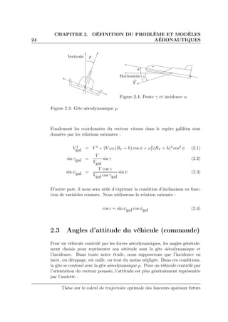 24
CHAPITRE 2. DÉFINITION DU PROBLÈME ET MODÈLES
AÉRONAUTIQUES
µVerticale
Figure 2.3: Gîte aérodynamique µ
γ
α
V
Horizontale
Figure 2.4: Pente γ et incidence α
Finalement les coordonnées du vecteur vitesse dans le repère galiléen sont
données par les relations suivantes :
V 2
gal = V 2
+ 2V ωT (RT + h) cos φ + ω2
T (RT + h)2
cos2
φ (2.1)
sin γgal =
V
Vgal
sin γ (2.2)
sin ψgal =
V cos γ
Vgal cos γgal
sin ψ (2.3)
D’autre part, il nous sera utile d’exprimer la condition d’inclinaison en fonc-
tion de variables connues. Nous utiliserons la relation suivante :
cos i = sin ψgal cos φgal (2.4)
2.3 Angles d’attitude du véhicule (commande)
Pour un véhicule contrôlé par les forces aérodynamiques, les angles générale-
ment choisis pour représenter son attitude sont la gîte aérodynamique et
l’incidence. Dans toute notre étude, nous supposerons que l’incidence en
lacet, ou dérapage, est nulle, ou tout du moins négligée. Dans ces conditions,
la gîte se confond avec la gîte aérodynamique µ. Pour un véhicule contrôlé par
l’orientation du vecteur poussée, l’attitude est plus généralement représentée
par l’assiette :
Thèse sur le calcul de trajectoire optimale des lanceurs spatiaux futurs
 
