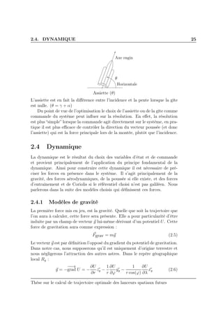 2.4. DYNAMIQUE 25
θ
Horizontale
Axe engin
Assiette (θ)
L’assiette est en fait la diﬀérence entre l’incidence et la pente lorsque la gîte
est nulle. (θ = γ + α)
Du point de vue de l’optimisation le choix de l’assiette ou de la gîte comme
commande du système peut inﬂuer sur la résolution. En eﬀet, la résolution
est plus “simple” lorsque la commande agit directement sur le système, en pra-
tique il est plus eﬃcace de contrôler la direction du vecteur poussée (et donc
l’assiette) qui est la force principale lors de la montée, plutôt que l’incidence.
2.4 Dynamique
La dynamique est le résultat du choix des variables d’état et de commande
et provient principalement de l’application du principe fondamental de la
dynamique. Ainsi pour construire cette dynamique il est nécessaire de pré-
ciser les forces en présence dans le système. Il s’agit principalement de la
gravité, des forces aérodynamiques, de la poussée si elle existe, et des forces
d’entraînement et de Coriolis si le référentiel choisi n’est pas galiléen. Nous
parlerons dans la suite des modèles choisis qui déﬁnissent ces forces.
2.4.1 Modèles de gravité
La première force mis en jeu, est la gravité. Quelle que soit la trajectoire que
l’on aura à calculer, cette force sera présente. Elle a pour particularité d’être
induite par un champ de vecteur g lui-même dérivant d’un potentiel U. Cette
force de gravitation aura comme expression :
Fgrav = mg (2.5)
Le vecteur g est par déﬁnition l’opposé du gradient du potentiel de gravitation.
Dans notre cas, nous supposerons qu’il est uniquement d’origine terrestre et
nous négligerons l’attraction des autres astres. Dans le repère géographique
local Rg :
g = −
−−→
grad U = −
∂U
∂r
zg −
1
r
∂U
∂ϕ
yg −
1
r cos(ϕ)
∂U
∂λ
xg (2.6)
Thèse sur le calcul de trajectoire optimale des lanceurs spatiaux futurs
 