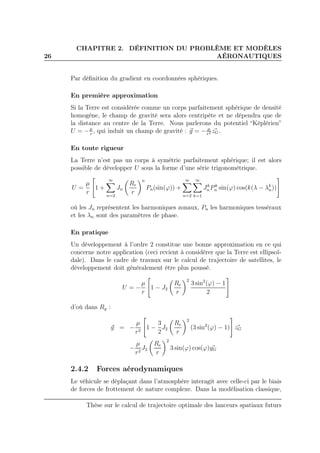 26
CHAPITRE 2. DÉFINITION DU PROBLÈME ET MODÈLES
AÉRONAUTIQUES
Par déﬁnition du gradient en coordonnées sphériques.
En première approximation
Si la Terre est considérée comme un corps parfaitement sphérique de densité
homogène, le champ de gravité sera alors centripète et ne dépendra que de
la distance au centre de la Terre. Nous parlerons du potentiel “Képlérien”
U = −µ
r
, qui induit un champ de gravité : g = − µ
r2 zG.
En toute rigueur
La Terre n’est pas un corps à symétrie parfaitement sphérique; il est alors
possible de développer U sous la forme d’une série trigonométrique.
U =
µ
r
1 +
∞
n=2
Jn
Re
r
n
Pn(sin(ϕ)) +
∞
n=2
∞
k=1
Jk
nPk
n sin(ϕ) cos(k(λ − λk
n))
où les Jn représentent les harmoniques zonaux, Pn les harmoniques tesséraux
et les λn sont des paramètres de phase.
En pratique
Un développement à l’ordre 2 constitue une bonne approximation en ce qui
concerne notre application (ceci revient à considérer que la Terre est ellipsoï-
dale). Dans le cadre de travaux sur le calcul de trajectoire de satellites, le
développement doit généralement être plus poussé.
U = −
µ
r
1 − J2
Re
r
2
3 sin2
(ϕ) − 1
2
d’où dans Rg :
g = −
µ
r2
1 −
3
2
J2
Re
r
2
(3 sin2
(ϕ) − 1) zG
−
µ
r2
J2
Re
r
2
3 sin(ϕ) cos(ϕ)yG
2.4.2 Forces aérodynamiques
Le véhicule se déplaçant dans l’atmosphère interagit avec celle-ci par le biais
de forces de frottement de nature complexe. Dans la modélisation classique,
Thèse sur le calcul de trajectoire optimale des lanceurs spatiaux futurs
 