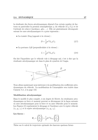2.4. DYNAMIQUE 27
la résultante des forces aérodynamiques dépend d’un certain nombre de fac-
teurs en particulier la pression atmosphérique ρ, du véhicule (CX, CZ) et de
l’attitude de celui-ci (incidence, gîte, ...). Elle est généralement décomposée
suivant les axes aérodynamiques et a pour expression :
• La traînée Drag (opposée à la vitesse) :
D =
1
2
ρv2
Sref CX (2.7)
• La portance Lift (perpendiculaire à la vitesse) :
L =
1
2
ρv2
Sref CZ (2.8)
On fait l’hypothèse que le véhicule vole à dérapage nul, c’est à dire que la
résultante aérodynamique est dans le plan de symétrie de l’engin.
V
α
D
L
Nous allons maintenant nous intéresser à la modélisation des coeﬃcients aéro-
dynamiques du véhicule. La modélisation de l’atmosphère sera traitée dans
l’annexe A.1, à la page 153.
Modélisation aérodynamique
Dans le modèle le plus complet, à six degrés de liberté, les résultantes aéro-
dynamiques en force et moment peuvent se décomposer de la façon suivante
en axes aérodynamiques pour la force et en axes véhicules pour le moment.
Les Figures 2.5 représentent le dérapage et l’incidence avec le repère véhicule
(xv, yv, zv) et le repère aérodynamique (xa, ya, za).
Les forces :
Fa =


Fx
Fy
Fz

 =
1
2
ρV 2
Sref


Cx
Cy
Cz


Thèse sur le calcul de trajectoire optimale des lanceurs spatiaux futurs
 