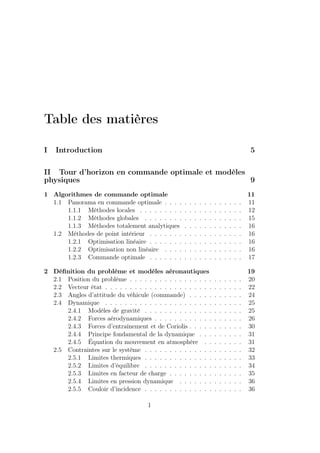 Table des matières
I Introduction 5
II Tour d’horizon en commande optimale et modèles
physiques 9
1 Algorithmes de commande optimale 11
1.1 Panorama en commande optimale . . . . . . . . . . . . . . . . 11
1.1.1 Méthodes locales . . . . . . . . . . . . . . . . . . . . . 12
1.1.2 Méthodes globales . . . . . . . . . . . . . . . . . . . . 15
1.1.3 Méthodes totalement analytiques . . . . . . . . . . . . 16
1.2 Méthodes de point intérieur . . . . . . . . . . . . . . . . . . . 16
1.2.1 Optimisation linéaire . . . . . . . . . . . . . . . . . . . 16
1.2.2 Optimisation non linéaire . . . . . . . . . . . . . . . . 16
1.2.3 Commande optimale . . . . . . . . . . . . . . . . . . . 17
2 Déﬁnition du problème et modèles aéronautiques 19
2.1 Position du problème . . . . . . . . . . . . . . . . . . . . . . . 20
2.2 Vecteur état . . . . . . . . . . . . . . . . . . . . . . . . . . . . 22
2.3 Angles d’attitude du véhicule (commande) . . . . . . . . . . . 24
2.4 Dynamique . . . . . . . . . . . . . . . . . . . . . . . . . . . . 25
2.4.1 Modèles de gravité . . . . . . . . . . . . . . . . . . . . 25
2.4.2 Forces aérodynamiques . . . . . . . . . . . . . . . . . . 26
2.4.3 Forces d’entraînement et de Coriolis . . . . . . . . . . . 30
2.4.4 Principe fondamental de la dynamique . . . . . . . . . 31
2.4.5 Équation du mouvement en atmosphère . . . . . . . . 31
2.5 Contraintes sur le système . . . . . . . . . . . . . . . . . . . . 32
2.5.1 Limites thermiques . . . . . . . . . . . . . . . . . . . . 33
2.5.2 Limites d’équilibre . . . . . . . . . . . . . . . . . . . . 34
2.5.3 Limites en facteur de charge . . . . . . . . . . . . . . . 35
2.5.4 Limites en pression dynamique . . . . . . . . . . . . . 36
2.5.5 Couloir d’incidence . . . . . . . . . . . . . . . . . . . . 36
1
 