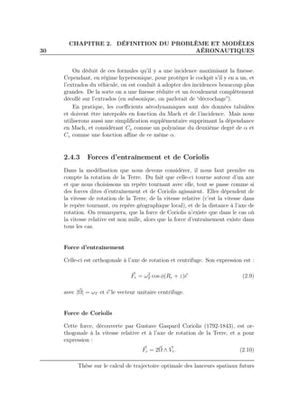 30
CHAPITRE 2. DÉFINITION DU PROBLÈME ET MODÈLES
AÉRONAUTIQUES
On déduit de ces formules qu’il y a une incidence maximisant la ﬁnesse.
Cependant, en régime hypersonique, pour protéger le cockpit s’il y en a un, et
l’extrados du véhicule, on est conduit à adopter des incidences beaucoup plus
grandes. De la sorte on a une ﬁnesse réduite et un écoulement complètement
décollé sur l’extrados (en subsonique, on parlerait de “décrochage”).
En pratique, les coeﬃcients aérodynamiques sont des données tabulées
et doivent être interpolés en fonction du Mach et de l’incidence. Mais nous
utiliserons aussi une simpliﬁcation supplémentaire supprimant la dépendance
en Mach, et considérant Cx comme un polynôme du deuxième degré de α et
Cz comme une fonction aﬃne de ce même α.
2.4.3 Forces d’entraînement et de Coriolis
Dans la modélisation que nous devons considérer, il nous faut prendre en
compte la rotation de la Terre. Du fait que celle-ci tourne autour d’un axe
et que nous choisissons un repère tournant avec elle, tout se passe comme si
des forces dites d’entraînement et de Coriolis agissaient. Elles dépendent de
la vitesse de rotation de la Terre, de la vitesse relative (c’est la vitesse dans
le repère tournant, ou repère géographique local), et de la distance à l’axe de
rotation. On remarquera, que la force de Coriolis n’existe que dans le cas où
la vitesse relative est non nulle, alors que la force d’entraînement existe dans
tous les cas.
Force d’entraînement
Celle-ci est orthogonale à l’axe de rotation et centrifuge. Son expression est :
Fe = ω2
T cos φ(Re + z)e (2.9)
avec |Ω| = ωT et e le vecteur unitaire centrifuge.
Force de Coriolis
Cette force, découverte par Gustave Gaspard Coriolis (1792-1843), est or-
thogonale à la vitesse relative et à l’axe de rotation de la Terre, et a pour
expression :
Fc = 2Ω ∧ Vr. (2.10)
Thèse sur le calcul de trajectoire optimale des lanceurs spatiaux futurs
 