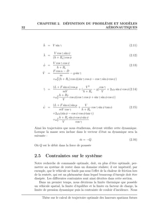 32
CHAPITRE 2. DÉFINITION DU PROBLÈME ET MODÈLES
AÉRONAUTIQUES
˙h = V sin γ (2.11)
˙λ =
V cos γ sin ψ
(h + Re) cos φ
(2.12)
˙φ =
V cos γ cos ψ
h + Re
(2.13)
˙V =
F cos α − D
m
− g sin γ
+ω2
T (h + Re) cos φ(sin γ cos φ − cos γ sin φ cos ψ)
˙γ =
(L + F sin α) cos µ
mV
+ (
V 2
h + Re
− g)
cos γ
V
+ 2ωT sin ψ cos φ(2.14)
+ω2
T
h + RT
V
cos φ(cos γ cos φ + sin γ sin φ cos ψ)
˙ψ =
(L + F sin α) sin µ
mV cos γ
+
V
h + Re
cos γ sin ψ tan φ (2.15)
+2ωT (sin φ − cos ψ cos φ tan γ)
+ω2
T
h + Re
V
sin φ cos φ sin ψ
cos γ
Ainsi les trajectoires que nous étudierons, devront vériﬁer cette dynamique.
Lorsque la masse sera incluse dans le vecteur d’état sa dynamique sera la
suivante :
˙m = −Q. (2.16)
Où Q est le débit dans la force de poussée
2.5 Contraintes sur le système
Notre recherche de commande optimale, doit, en plus d’être optimale, per-
mettre au système de rester dans un domaine réaliste; il est impératif, par
exemple, que le véhicule ne fonde pas sous l’eﬀet de la chaleur de friction lors
de la rentrée, qui est un phénomène dans lequel beaucoup d’énergie doit être
dissipée. Les diﬀérentes contraintes sont ainsi décrites dans cette section.
Dans un premier temps, nous décrirons la limite thermique que possède
un véhicule spatial, la limite d’équilibre et la limite en facteur de charge, la
limite de pression dynamique puis la contrainte de couloir d’incidence. Nous
Thèse sur le calcul de trajectoire optimale des lanceurs spatiaux futurs
 