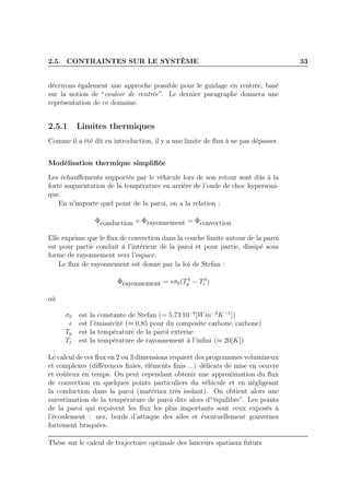 2.5. CONTRAINTES SUR LE SYSTÈME 33
décrirons également une approche possible pour le guidage en rentrée, basé
sur la notion de “couloir de rentrée”. Le dernier paragraphe donnera une
représentation de ce domaine.
2.5.1 Limites thermiques
Comme il a été dit en introduction, il y a une limite de ﬂux à ne pas dépasser.
Modélisation thermique simpliﬁée
Les échauﬀements supportés par le véhicule lors de son retour sont dûs à la
forte augmentation de la température en arrière de l’onde de choc hypersoni-
que.
En n’importe quel point de la paroi, on a la relation :
Φconduction + Φrayonnement = Φconvection
Elle exprime que le ﬂux de convection dans la couche limite autour de la paroi
est pour partie conduit à l’intérieur de la paroi et pour partie, dissipé sous
forme de rayonnement vers l’espace.
Le ﬂux de rayonnement est donné par la loi de Stefan :
Φrayonnement = ǫσ0(T4
p − T4
r )
où
σ0 est la constante de Stefan (= 5.73 10−8
[Wm−2
K−1
])
ǫ est l’émissivité (≈ 0.85 pour du composite carbone/carbone)
Tp est la température de la paroi externe
Tr est la température de rayonnement à l’inﬁni (≈ 20[K])
Le calcul de ces ﬂux en 2 ou 3 dimensions requiert des programmes volumineux
et complexes (diﬀérences ﬁnies, éléments ﬁnis ...) délicats de mise en oeuvre
et coûteux en temps. On peut cependant obtenir une approximation du ﬂux
de convection en quelques points particuliers du véhicule et en négligeant
la conduction dans la paroi (matériau très isolant). On obtient alors une
surestimation de la température de paroi dite alors d’“équilibre”. Les points
de la paroi qui reçoivent les ﬂux les plus importants sont ceux exposés à
l’écoulement : nez, bords d’attaque des ailes et éventuellement gouvernes
fortement braquées.
Thèse sur le calcul de trajectoire optimale des lanceurs spatiaux futurs
 