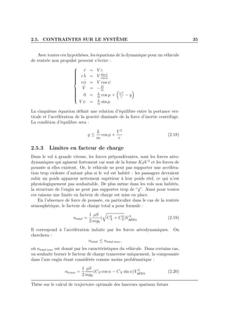2.5. CONTRAINTES SUR LE SYSTÈME 35
Avec toutes ces hypothèses, les équations de la dynamique pour un véhicule
de rentrée non propulsé peuvent s’écrire :



˙r = V γ
r ˙λ = V sin ψ
cos φ
r ˙φ = V cos ψ
˙V = −D
m
0 = L
m
cos µ + V 2
r
− g
V ψ = L
m
sin µ
La cinquième équation déﬁnit une relation d’équilibre entre la portance ver-
ticale et l’accélération de la gravité diminuée de la force d’inertie centrifuge.
La condition d’équilibre sera :
g ≤
L
m
cos µ +
V 2
r
(2.18)
2.5.3 Limites en facteur de charge
Dans le vol à grande vitesse, les forces prépondérantes, sont les forces aéro-
dynamiques qui agissent fortement car sont de la forme KρV 2
et les forces de
poussée si elles existent. Or, le véhicule ne peut pas supporter une accéléra-
tion trop violente d’autant plus si le vol est habité : les passagers devraient
subir un poids apparent nettement supérieur à leur poids réel, ce qui n’est
physiologiquement pas souhaitable. De plus même dans les vols non habités,
la structure de l’engin ne peut pas supporter trop de “g”. Ainsi pour toutes
ces raisons une limite en facteur de charge est mise en place.
En l’abscence de force de poussée, en particulier dans le cas de la rentrée
atmosphérique, le facteur de charge total a pour formule :
ntotal =
1
2
ρS
mg0
( C2
X + C2
Z)V 2
aéro (2.19)
Il correspond à l’accélération induite par les forces aérodynamiques. On
cherchera :
ntotal ≤ ntotal max,
où ntotal max est donné par les caractéristiques du véhicule. Dans certains cas,
on souhaite borner le facteur de charge transverse uniquement, la composante
dans l’axe engin étant considérée comme moins problématique :
ntrans =
1
2
ρS
mg0
(CZ cos α − CX sin α)V 2
aéro (2.20)
Thèse sur le calcul de trajectoire optimale des lanceurs spatiaux futurs
 