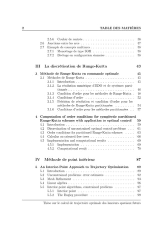 2 TABLE DES MATIÈRES
2.5.6 Couloir de rentrée . . . . . . . . . . . . . . . . . . . . . 36
2.6 Jonctions entre les arcs . . . . . . . . . . . . . . . . . . . . . . 37
2.7 Exemple de concepts multiarcs . . . . . . . . . . . . . . . . . . 38
2.7.1 Monoétage de type SOH . . . . . . . . . . . . . . . . . 38
2.7.2 Bi-étage en conﬁguration siamoise . . . . . . . . . . . . 38
III La discrétisation de Runge-Kutta 43
3 Méthode de Runge-Kutta en commande optimale 45
3.1 Méthodes de Runge-Kutta . . . . . . . . . . . . . . . . . . . . 45
3.1.1 Introduction . . . . . . . . . . . . . . . . . . . . . . . . 45
3.1.2 La résolution numérique d’EDO et de systèmes parti-
tionnés . . . . . . . . . . . . . . . . . . . . . . . . . . . 46
3.1.3 Condition d’ordre pour les méthodes de Runge-Kutta . 48
3.1.4 Conditions d’ordre . . . . . . . . . . . . . . . . . . . . 52
3.1.5 Précision de résolution et condition d’ordre pour les
méthodes de Runge-Kutta partitionnées . . . . . . . . 54
3.1.6 Conditions d’ordre pour les méthodes partitionnées . . 57
4 Computation of order conditions for symplectic partitioned
Runge-Kutta schemes with application to optimal control 59
4.1 Introduction . . . . . . . . . . . . . . . . . . . . . . . . . . . . 59
4.2 Discretization of unconstrained optimal control problems . . . 61
4.3 Order conditions for partitioned Runge-Kutta schemes . . . . 63
4.4 Calculus on oriented free trees . . . . . . . . . . . . . . . . . . 66
4.5 Implementation and computational results . . . . . . . . . . . 69
4.5.1 Implementation . . . . . . . . . . . . . . . . . . . . . . 69
4.5.2 Computational result . . . . . . . . . . . . . . . . . . . 70
IV Méthode de point intérieur 87
5 An Interior-Point Approach to Trajectory Optimization 89
5.1 Introduction . . . . . . . . . . . . . . . . . . . . . . . . . . . . 89
5.2 Unconstrained problems: error estimates . . . . . . . . . . . . 92
5.3 Mesh Reﬁnement . . . . . . . . . . . . . . . . . . . . . . . . . 93
5.4 Linear algebra . . . . . . . . . . . . . . . . . . . . . . . . . . . 96
5.5 Interior-point algorithms, constrained problems . . . . . . . . 97
5.5.1 Interior point . . . . . . . . . . . . . . . . . . . . . . . 97
5.5.2 The Dogleg procedure . . . . . . . . . . . . . . . . . . 99
Thèse sur le calcul de trajectoire optimale des lanceurs spatiaux futurs
 