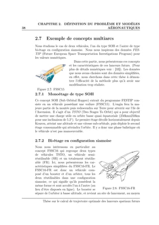 38
CHAPITRE 2. DÉFINITION DU PROBLÈME ET MODÈLES
AÉRONAUTIQUES
2.7 Exemple de concepts multiarcs
Nous étudions le cas de deux véhicules, l’un du type SOH et l’autre de type
bi-étage en conﬁguration siamoise. Nous nous inspirons des données FES-
TIP (Future European Space Transportation Investigations Program) pour
les valeurs numériques.
Figure 2.7: FSSC15
Dans cette partie, nous présenterons ces concepts
et les caractéristiques de ces lanceurs futurs. (Pour
plus de détails numériques voir : [33]). Les données
que nous avons choisies sont des données simpliﬁées,
en eﬀet, nous cherchons dans cette thèse à démon-
trer l’eﬃcacité de la méthode plus qu’à avoir une
modélisation trop réaliste.
2.7.1 Monoétage de type SOH
Ce concept SOH (Sub Orbital Hopper) extrait du programme FESTIP con-
siste en un véhicule possédant une voilure (FSSC15). L’engin fera la ma-
jeure partie de la montée puis redescendra sur Terre pour atterrir sur l’île de
l’Ascension. Il s’agit d’un TSTO (Two Stages To Orbit) qui a pour objectif
de mettre une charge utile en orbite basse quasi équatoriale (250kmx250km
pour une inclinaison de 5.2◦
). Le premier étage décolle horizontalement depuis
Kourou, atteint une altitude et une vitesse sub-orbitale, puis déploie le second
étage consommable qui atteindra l’orbite. Il y a donc une phase balistique où
le véhicule n’est pas manoeuvrable.
2.7.2 Bi-étage en conﬁguration siamoise
Figure 2.8: FSSC16-FR
Nous nous intéressons en particulier au
concept FSSC16 qui regroupe deux types
de véhicules TSTO, un véhicule semi-
réutilisable (SR) et un totalement réutilis-
able (FR). Ici, nous présenterons les car-
actéristiques simpliﬁées du FSSC16-FR. Le
FSSC16-FR est donc un véhicule com-
posé d’un booster et d’un orbiter, tous les
deux réutilisables dans une conﬁguration
siamoise, ce qui signiﬁe qu’ils possèdent la
même forme et sont accolés l’un à l’autre (au
lieu d’être disposés en ligne). Le booster se
sépare de l’orbiter à basse altitude, et revient au site de lancement, au moyen
Thèse sur le calcul de trajectoire optimale des lanceurs spatiaux futurs
 