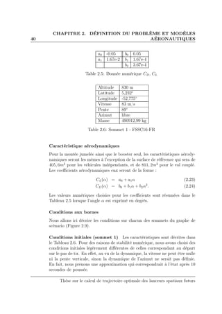40
CHAPITRE 2. DÉFINITION DU PROBLÈME ET MODÈLES
AÉRONAUTIQUES
a0 -0.05 b0 0.05
a1 1.67e-2 b1 1.67e-4
b2 3.67e-4
Table 2.5: Donnée numérique CD, CL
Altitude 830 m
Latitude 5,232◦
Longitude -52,775◦
Vitesse 83 m/s
Pente 89◦
Azimut libre
Masse 490912,99 kg
Table 2.6: Sommet 1 - FSSC16-FR
Caractéristique aérodynamiques
Pour la montée jumelée ainsi que le booster seul, les caractéristiques aérody-
namiques seront les mêmes à l’exception de la surface de référence qui sera de
405, 6m2
pour les véhicules indépendants, et de 811, 2m2
pour le vol couplé.
Les coeﬃcients aérodynamiques eux seront de la forme :
CL(α) = a0 + a1α (2.23)
CD(α) = b0 + b1α + b2α2
. (2.24)
Les valeurs numériques choisies pour les coeﬃcients sont résumées dans le
Tableau 2.5 lorsque l’angle α est exprimé en degrés.
Conditions aux bornes
Nous allons ici décrire les conditions sur chacun des sommets du graphe de
scénario (Figure 2.9).
Conditions initiales (sommet 1) Les caractéristiques sont décrites dans
le Tableau 2.6. Pour des raisons de stabilité numérique, nous avons choisi des
conditions initiales légèrement diﬀérentes de celles correspondant au départ
sur le pas de tir. En eﬀet, au vu de la dynamique, la vitesse ne peut être nulle
ni la pente verticale, sinon la dynamique de l’azimut ne serait pas déﬁnie.
En fait, nous prenons une approximation qui correspondrait à l’état après 10
secondes de poussée.
Thèse sur le calcul de trajectoire optimale des lanceurs spatiaux futurs
 