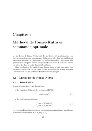 Chapitre 3
Méthode de Runge-Kutta en
commande optimale
Les méthodes de Runge-Kutta sont des méthodes très performantes pour
intégrer numériquement des systèmes diﬀérentiels. Or, dans un problème de
commande optimale, les conditions d’optimalité demandent l’intégration d’un
système qui s’interprète comme un système Hamiltonien. Il faut ainsi étudier
ces méthodes dans le cadre du contrôle optimal.
Dans ce chapitre, les méthodes de Runge-Kutta seront présentées, puis
les conditions d’ordre de ces méthodes en terme d’arbre seront abordées.
L’extension au cas des systèmes Hamiltoniens sera évoqué.
3.1 Méthodes de Runge-Kutta
3.1.1 Introduction
Nous traiterons deux types d’équations :
• les équations diﬀérentielles ordinaires (EDO) :
˙y(x) = f(y(x)) (3.1)
• les systèmes partitionnés :
˙p(t) = f(p(t), q(t))
˙q(t) = g(p(t), q(t))
(3.2)
Les systèmes Hamiltoniens peuvent être vus comme des systèmes partitionnés
particuliers dans lesquels f = Hq et g = Hp.
45
 