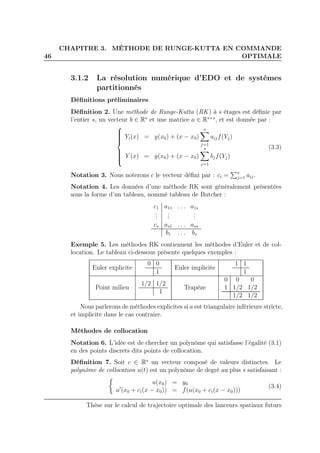 46
CHAPITRE 3. MÉTHODE DE RUNGE-KUTTA EN COMMANDE
OPTIMALE
3.1.2 La résolution numérique d’EDO et de systèmes
partitionnés
Déﬁnitions préliminaires
Déﬁnition 2. Une méthode de Runge-Kutta (RK ) à s étages est déﬁnie par
l’entier s, un vecteur b ∈ Rs
et une matrice a ∈ Rs×s
, et est donnée par :



Yi(x) = y(x0) + (x − x0)
s
j=1
aijf(Yj)
Y (x) = y(x0) + (x − x0)
s
j=1
bjf(Yj)
(3.3)
Notation 3. Nous noterons c le vecteur déﬁni par : ci = s
j=1 aij.
Notation 4. Les données d’une méthode RK sont généralement présentées
sous la forme d’un tableau, nommé tableau de Butcher :
c1 a11 . . . a1s
...
...
...
cs as1 . . . ass
b1 . . . bs
Exemple 5. Les méthodes RK contiennent les méthodes d’Euler et de col-
location. Le tableau ci-dessous présente quelques exemples :
Euler explicite
0 0
1
Euler implicite
1 1
1
Point milieu
1/2 1/2
1
Trapèze
0 0 0
1 1/2 1/2
1/2 1/2
Nous parlerons de méthodes explicites si a est triangulaire inférieure stricte,
et implicite dans le cas contraire.
Méthodes de collocation
Notation 6. L’idée est de chercher un polynôme qui satisfasse l’égalité (3.1)
en des points discrets dits points de collocation.
Déﬁnition 7. Soit c ∈ Rs
un vecteur composé de valeurs distinctes. Le
polynôme de collocation u(t) est un polynôme de degré au plus s satisfaisant :
u(x0) = y0
u′
(x0 + ci(x − x0)) = f(u(x0 + ci(x − x0)))
(3.4)
Thèse sur le calcul de trajectoire optimale des lanceurs spatiaux futurs
 