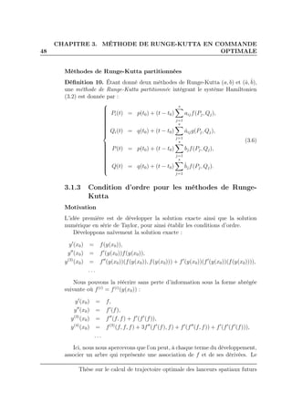 48
CHAPITRE 3. MÉTHODE DE RUNGE-KUTTA EN COMMANDE
OPTIMALE
Méthodes de Runge-Kutta partitionnées
Déﬁnition 10. Étant donné deux méthodes de Runge-Kutta (a, b) et (ˆa,ˆb),
une méthode de Runge-Kutta partitionnée intégrant le système Hamiltonien
(3.2) est donnée par :



Pi(t) = p(t0) + (t − t0)
s
j=1
aijf(Pj, Qj),
Qi(t) = q(t0) + (t − t0)
s
j=1
ˆaijg(Pj, Qj),
P(t) = p(t0) + (t − t0)
s
j=1
bjf(Pj, Qj),
Q(t) = q(t0) + (t − t0)
s
j=1
ˆbjf(Pj, Qj).
(3.6)
3.1.3 Condition d’ordre pour les méthodes de Runge-
Kutta
Motivation
L’idée première est de développer la solution exacte ainsi que la solution
numérique en série de Taylor, pour ainsi établir les conditions d’ordre.
Développons naïvement la solution exacte :
y′
(x0) = f(y(x0)),
y′′
(x0) = f′
(y(x0))f(y(x0)),
y(3)
(x0) = f′′
(y(x0))(f(y(x0)), f(y(x0))) + f′
(y(x0))(f′
(y(x0))(f(y(x0)))),
. . .
Nous pouvons la réécrire sans perte d’information sous la forme abrégée
suivante où f(i)
= f(i)
(y(x0)) :
y′
(x0) = f,
y′′
(x0) = f′
(f),
y(3)
(x0) = f′′
(f, f) + f′
(f′
(f)),
y(4)
(x0) = f(3)
(f, f, f) + 3f′′
(f′
(f), f) + f′
(f′′
(f, f)) + f′
(f′
(f′
(f))),
. . .
Ici, nous nous apercevons que l’on peut, à chaque terme du développement,
associer un arbre qui représente une association de f et de ses dérivées. Le
Thèse sur le calcul de trajectoire optimale des lanceurs spatiaux futurs
 