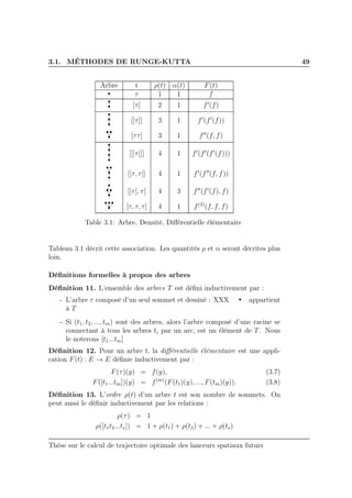 3.1. MÉTHODES DE RUNGE-KUTTA 49
Arbre t ρ(t) α(t) F(t)
τ 1 1 f
[τ] 2 1 f′
(f)
[[τ]] 3 1 f′
(f′
(f))
[ττ] 3 1 f′′
(f, f)
[[[τ]]] 4 1 f′
(f′
(f′
(f)))
[[τ, τ]] 4 1 f′
(f′′
(f, f))
[[τ], τ] 4 3 f′′
(f′
(f), f)
[τ, τ, τ] 4 1 f(3)
(f, f, f)
Table 3.1: Arbre, Densité, Diﬀérentielle élémentaire
Tableau 3.1 décrit cette association. Les quantités ρ et α seront décrites plus
loin.
Déﬁnitions formelles à propos des arbres
Déﬁnition 11. L’ensemble des arbres T est déﬁni inductivement par :
- L’arbre τ composé d’un seul sommet et dessiné : XXX appartient
à T
- Si (t1, t2, ..., tm) sont des arbres, alors l’arbre composé d’une racine se
connectant à tous les arbres ti par un arc, est un élément de T. Nous
le noterons [t1...tm]
Déﬁnition 12. Pour un arbre t, la diﬀérentielle élémentaire est une appli-
cation F(t) : E → E déﬁnie inductivement par :
F(τ)(y) = f(y), (3.7)
F([t1...tm])(y) = f(m)
(F(t1)(y), ..., F(tm)(y)). (3.8)
Déﬁnition 13. L’ordre ρ(t) d’un arbre t est son nombre de sommets. On
peut aussi le déﬁnir inductivement par les relations :
ρ(τ) = 1
ρ([t1t2...ts]) = 1 + ρ(t1) + ρ(t2) + ... + ρ(ts)
Thèse sur le calcul de trajectoire optimale des lanceurs spatiaux futurs
 