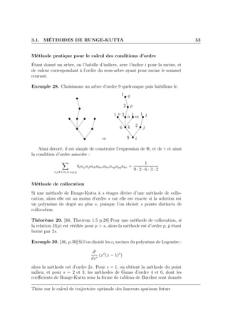 3.1. MÉTHODES DE RUNGE-KUTTA 53
Méthode pratique pour le calcul des conditions d’ordre
Étant donné un arbre, on l’habille d’indices, avec l’indice i pour la racine, et
de valeur correspondant à l’ordre du sous-arbre ayant pour racine le sommet
courant.
Exemple 28. Choisissons un arbre d’ordre 9 quelconque puis habillons le.
⇒ i
jk
lmn
o
p
q1
2
31 1
6
1
2
9
Ainsi décoré, il est simple de construire l’expression de Φi et de γ et ainsi
la condition d’ordre associée :
i,j,k,l,m,n,o,p,q
biaijajlaikakmaknanpapqako =
1
9 · 2 · 6 · 3 · 2
Méthode de collocation
Si une méthode de Runge-Kutta à s étages dérive d’une méthode de collo-
cation, alors elle est au moins d’ordre s car elle est exacte si la solution est
un polynôme de degré au plus s, puisque l’on choisit s points distincts de
collocation.
Théorème 29. [46, Theorem 1.5 p.28] Pour une méthode de collocation, si
la relation B(p) est vériﬁée pour p > s, alors la méthode est d’ordre p, p étant
borné par 2s.
Exemple 30. [46, p.30] Si l’on choisit les ci racines du polynôme de Legendre :
ds
dxs
(xs
(x − 1)s
)
alors la méthode est d’ordre 2s. Pour s = 1, on obtient la méthode du point
milieu, et pour s = 2 et 3, les méthodes de Gauss d’ordre 4 et 6, dont les
coeﬃcients de Runge-Kutta sous la forme de tableau de Butcher sont donnés
Thèse sur le calcul de trajectoire optimale des lanceurs spatiaux futurs
 
