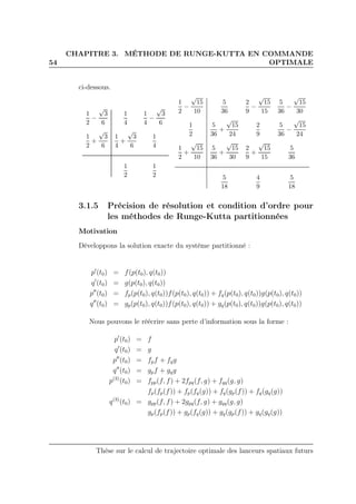 54
CHAPITRE 3. MÉTHODE DE RUNGE-KUTTA EN COMMANDE
OPTIMALE
ci-dessous.
1
2
−
√
3
6
1
4
1
4
−
√
3
6
1
2
+
√
3
6
1
4
+
√
3
6
1
4
1
2
1
2
1
2
−
√
15
10
5
36
2
9
−
√
15
15
5
36
−
√
15
30
1
2
5
36
+
√
15
24
2
9
5
36
−
√
15
24
1
2
+
√
15
10
5
36
+
√
15
30
2
9
+
√
15
15
5
36
5
18
4
9
5
18
3.1.5 Précision de résolution et condition d’ordre pour
les méthodes de Runge-Kutta partitionnées
Motivation
Développons la solution exacte du système partitionné :
p′
(t0) = f(p(t0), q(t0))
q′
(t0) = g(p(t0), q(t0))
p′′
(t0) = fp(p(t0), q(t0))f(p(t0), q(t0)) + fq(p(t0), q(t0))g(p(t0), q(t0))
q′′
(t0) = gp(p(t0), q(t0))f(p(t0), q(t0)) + gq(p(t0), q(t0))g(p(t0), q(t0))
Nous pouvons le réécrire sans perte d’information sous la forme :
p′
(t0) = f
q′
(t0) = g
p′′
(t0) = fpf + fqg
q′′
(t0) = gpf + gqg
p(3)
(t0) = fpp(f, f) + 2fpq(f, g) + fqq(g, g)
fp(fp(f)) + fp(fq(g)) + fq(gp(f)) + fq(gq(g))
q(3)
(t0) = gpp(f, f) + 2gpq(f, g) + gqq(g, g)
gp(fp(f)) + gp(fq(g)) + gq(gp(f)) + gq(gq(g))
Thèse sur le calcul de trajectoire optimale des lanceurs spatiaux futurs
 