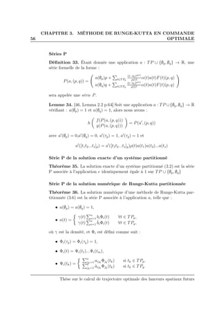 56
CHAPITRE 3. MÉTHODE DE RUNGE-KUTTA EN COMMANDE
OPTIMALE
Séries P
Déﬁnition 33. Étant donnée une application a : TP ∪ {∅p, ∅q} → R, une
série formelle de la forme :
P(a, (p, q)) =
a(∅p)p + t∈TPp
(t−t0)ρ(t)
ρ(t)!
α(t)a(t)F(t)(p, q)
a(∅q)q + t∈TPq
(t−t0)ρ(t)
ρ(t)!
α(t)a(t)F(t)(p, q)
sera appelée une série P.
Lemme 34. [46, Lemma 2.2 p.64] Soit une application a : TP ∪{∅p, ∅q} → R
vériﬁant : a(∅p) = 1 et a(∅q) = 1, alors nous avons :
h
f(P(a, (p, q)))
g(P(a, (p, q)))
= P(a′
, (p, q))
avec a′
(∅p) = 0,a′
(∅q) = 0, a′
(τp) = 1, a′
(τq) = 1 et
a′
([t1t2...ts]p) = a′
([t1t2...ts]q)ρ(t)a(t1)a(t2)...a(ts)
Série P de la solution exacte d’un système partitionné
Théorème 35. La solution exacte d’un système partitionné (3.2) est la série
P associée à l’application e identiquement égale à 1 sur TP ∪ {∅p, ∅q}
Série P de la solution numérique de Runge-Kutta partitionnée
Théorème 36. La solution numérique d’une méthode de Runge-Kutta par-
titionnée (3.6) est la série P associée à l’application a, telle que :
• a(∅p) = a(∅q) = 1,
• a(t) =
γ(t) s
i=1 biΦi(t) ∀t ∈ TPp,
γ(t) s
i=1
ˆbiΦi(t) ∀t ∈ TPq,
où γ est la densité, et Φi est déﬁni comme suit :
• Φi(τp) = Φi(τq) = 1,
• Φi(t) = Ψi(t1)...Ψi(tm),
• Ψi(tk) =
s
jk=1 aijk
Φjk
(tk) si tk ∈ TPp,
s
jk=1 ˆaijk
Φjk
(tk) si tk ∈ TPq.
Thèse sur le calcul de trajectoire optimale des lanceurs spatiaux futurs
 