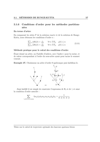 3.1. MÉTHODES DE RUNGE-KUTTA 57
3.1.6 Conditions d’ordre pour les méthodes partition-
nées
En terme d’arbre
En comparant les séries P de la solution exacte et de la solution de Runge-
Kutta, nous obtenons les conditions d’ordre n :
s
i=1 biΦi(t) = 1
γ(t)
∀t ∈ TPp, ρ(t) ≤ n
s
i=1
ˆbiΦi(t) = 1
γ(t)
∀t ∈ TPq, ρ(t) ≤ n
(3.11)
Méthode pratique pour le calcul des conditions d’ordre
Étant donné un arbre, on l’habille d’indices, avec l’indice i pour la racine, et
de valeur correspondant à l’ordre du sous-arbre ayant pour racine le sommet
courant.
Exemple 37. Choisissons un arbre d’ordre 9 quelconque puis habillons le.
⇒ i
jk
lmn
o
p
q1
2
31 1
6
1
2
9
Ainsi habillé il est simple de construire l’expression de Φi et de γ et ainsi
la condition d’ordre associée :
i,j,k,l,m,n,o,p,q
biaijˆajlˆaikakmaknanpˆapqˆako =
1
9 · 2 · 6 · 3 · 2
Thèse sur le calcul de trajectoire optimale des lanceurs spatiaux futurs
 