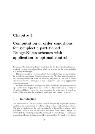 Chapitre 4
Computation of order conditions
for symplectic partitioned
Runge-Kutta schemes with
application to optimal control
We discuss the derivation of order conditions for the discretization of (uncon-
strained) optimal control problems, when the scheme for the state equation
is of Runge-Kutta type.
This problem appears to be essentially the one of checking order conditions
for symplectic partitioned Runge-Kutta schemes. We show that the compu-
tations using bi-coloured trees are naturally expressed in this case in terms
of oriented free tree. This gives a way to compute them by an appropriate
computer program.
We have implemented an algorithm which is able to compute conditions
up to order 7 (we display them up to order 6). The results are in accordance
with those of Hager (where they were computed for order up to 4) as well as
those of Murua where the number of conditions up to order 7 is stated.
4.1 Introduction
The motivation of this work comes from an analysis by Hager [44] of order
conditions for optimal control problems (of an ordinary diﬀerential equation).
The idea is to discretize the state equation by a Runge-Kutta scheme, with
a diﬀerent value of control associated with each “inner state”. Hager ob-
serves that the resulting optimality system, after some change of variable, is
a partitioned Runge-Kutta scheme. He computes then (by hand, i.e., without
59
 