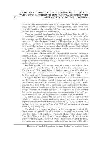 60
CHAPITRE 4. COMPUTATION OF ORDER CONDITIONS FOR
SYMPLECTIC PARTITIONED RUNGE-KUTTA SCHEMES WITH
APPLICATION TO OPTIMAL CONTROL
computer code) the order conditions up to the 4th order. See also the results
of [29] and [30] on constrained optimal control problems (a ﬁrst order state
constrained problem, discretized by Euler’s scheme, and a control constrained
problem with a Runge-Kutta discretization).
There are essentially two hypotheses in the analysis of Hager in [44], one
on the original problem and the other is a restriction on the scheme. One
has to assume that the Hamiltonian is strongly convex w.r.t. the control, or
more generally that the second derivative of Hamiltonian w.r.t. the control is
invertible. This allows to eliminate the control thanks to the implicit function
theorem, so that we have an equivalent scheme for the reduced (state, adjoint
state) system. The second hypothesis is that none of the coeﬃcients bi’s (of
the particular Runge-Kutta scheme) is zero.
The main result of Hager [44] is that, if the original Runge-Kutta scheme is
of (global) order p (i.e., when applied to an uncontrolled diﬀerential equation)
then the resulting scheme has order q ≤ p, with equality if p ≤ 2 but strict
inequality in some cases whenever p ≥ 3. In addition, q = p if the scheme is
explicit of order at most 4.
For order greater than four, one cannot do computations by hand. It is
then useful to rely on the theory of order conditions for partitioned Runge-
Kutta scheme. This theory, based on bicolour rooted trees with which are
associated certain numbers, is an extension of the original work by Butcher
for (non partitioned) Runge-Kutta schemes, see Butcher [23, p. 88].
It appears that the class of partitioned Runge-Kutta schemes coming from
the discretization of optimal control problems are in fact partitioned sym-
plectic Runge-Kutta schemes, characterized by relation (4.4) below. So the
question boils down to the one of expressing order conditions for this class.
The main result of this chapter is that we can obtain the desired expressions
using a “calculus” on oriented free trees. To be speciﬁc, with each oriented
free tree are associated some weights, and the main operation is to “split” any
rooted tree into a sum (with coeﬃcients ±1) of such oriented free trees.
As Sofroniou and Oevel in [66], the idea of the paper, is to give another
deﬁnition of elementary weight on H-tree (oriented free tree), but unlike the
paper of Sofroniou we keep natural free parameters (aij, bi, ˆaij, ˆbi) of our PRK
method. Moreover, our study deals with PRK and not symplectic schemes
where aij = ˆbi and bi = ˆbi.
The chapter is organized as follows. In the next section we detail the
discretization of optimal control problems by Runge-Kutta schemes, and
show the relation with partitioned symplectic Runge-Kutta schemes satis-
fying (4.4). Then in section 4.3 we review the theory of order conditions for
partitioned Runge-Kutta schemes. Section 4.4 introduces oriented free trees,
and shows how the order conditions can be expressed in terms of the latter.
Thèse sur le calcul de trajectoire optimale des lanceurs spatiaux futurs
 