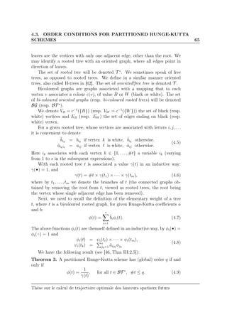 4.3. ORDER CONDITIONS FOR PARTITIONED RUNGE-KUTTA
SCHEMES 65
leaves are the vertices with only one adjacent edge, other than the root. We
may identify a rooted tree with an oriented graph, where all edges point in
direction of leaves.
The set of rooted tree will be denoted T ∗
. We sometimes speak of free
trees, as opposed to rooted trees. We deﬁne in a similar manner oriented
trees, also called H-trees in [62]. The set of oriented!free tree is denoted T .
Bicoloured graphs are graphs associeted with a mapping that to each
vertex v associates a colour c(v), of value B or W (black or white). The set
of bi-coloured oriented graphs (resp. bi-coloured rooted trees) will be denoted
BG (resp. BT ∗
).
We denote VB = c−1
({B}) (resp. VW = c−1
({W})) the set of black (resp.
white) vertices and EB (resp. EW ) the set of edges ending on black (resp.
white) vertex.
For a given rooted tree, whose vertices are associated with letters i, j, . . .
it is convenient to denote
˜bik
= bik
if vertex k is white, ˆbik
otherwise.
˜aikiℓ
= aij if vertex ℓ is white, ˆaij otherwise.
(4.5)
Here ik associates with each vertex k ∈ {1, . . . , #t} a variable ik (varying
from 1 to s in the subsequent expressions).
With each rooted tree t is associated a value γ(t) in an inductive way:
γ( ) = 1, and
γ(t) = #t × γ(t1) × · · · × γ(tm), (4.6)
where by t1, . . . , tm we denote the branches of t (the connected graphs ob-
tained by removing the root from t, viewed as rooted trees, the root being
the vertex whose single adjacent edge has been removed).
Next, we need to recall the deﬁnition of the elementary weight of a tree
t, where t is a bicoloured rooted graph, for given Runge-Kutta coeﬃcients a
and b:
φ(t) =
s
i=1
˜biφi(t). (4.7)
The above functions φi(t) are themself deﬁned in an inductive way, by φi( ) =
φi( ) = 1 and
φi(t) = ψi(t1) × · · · × ψi(tm),
ψi(tk) = s
jk=1 ˜aijk
φjk
(4.8)
We have the following result (see [46, Thm III.2.5]):
Theorem 3. A partitioned Runge-Kutta scheme has (global) order q if and
only if
φ(t) =
1
γ(t)
, for all t ∈ BT ∗
, #t ≤ q. (4.9)
Thèse sur le calcul de trajectoire optimale des lanceurs spatiaux futurs
 